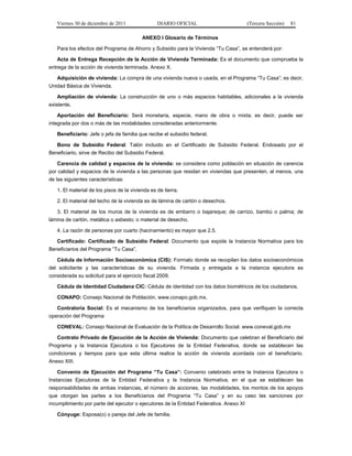 Viernes 30 de diciembre de 2011               DIARIO OFICIAL                         (Tercera Sección)   81

                                          ANEXO I Glosario de Términos

   Para los efectos del Programa de Ahorro y Subsidio para la Vivienda “Tu Casa”, se entenderá por:

   Acta de Entrega Recepción de la Acción de Vivienda Terminada: Es el documento que comprueba la
entrega de la acción de vivienda terminada. Anexo X.

   Adquisición de vivienda: La compra de una vivienda nueva o usada, en el Programa “Tu Casa”; es decir,
Unidad Básica de Vivienda.

   Ampliación de vivienda: La construcción de uno o más espacios habitables, adicionales a la vivienda
existente.

   Aportación del Beneficiario: Será monetaria, especie, mano de obra o mixta; es decir, puede ser
integrada por dos o más de las modalidades consideradas anteriormente.

   Beneficiario: Jefe o jefa de familia que recibe el subsidio federal.

   Bono de Subsidio Federal: Talón incluido en el Certificado de Subsidio Federal. Endosado por el
Beneficiario, sirve de Recibo del Subsidio Federal.

   Carencia de calidad y espacios de la vivienda: se considera como población en situación de carencia
por calidad y espacios de la vivienda a las personas que residan en viviendas que presenten, al menos, una
de las siguientes características:

   1. El material de los pisos de la vivienda es de tierra.

   2. El material del techo de la vivienda es de lámina de cartón o desechos.

   3. El material de los muros de la vivienda es de embarro o bajareque; de carrizo, bambú o palma; de
lámina de cartón, metálica o asbesto; o material de desecho.

   4. La razón de personas por cuarto (hacinamiento) es mayor que 2.5.

   Certificado: Certificado de Subsidio Federal: Documento que expide la Instancia Normativa para los
Beneficiarios del Programa “Tu Casa”.

   Cédula de Información Socioeconómica (CIS): Formato donde se recopilan los datos socioeconómicos
del solicitante y las características de su vivienda. Firmada y entregada a la instancia ejecutora es
considerada su solicitud para el ejercicio fiscal 2009.

   Cédula de Identidad Ciudadana CIC: Cédula de identidad con los datos biométricos de los ciudadanos.

   CONAPO: Consejo Nacional de Población. www.conapo.gob.mx.

   Contraloría Social: Es el mecanismo de los beneficiarios organizados, para que verifiquen la correcta
operación del Programa

   CONEVAL: Consejo Nacional de Evaluación de la Política de Desarrollo Social. www.coneval.gob.mx

   Contrato Privado de Ejecución de la Acción de Vivienda: Documento que celebran el Beneficiario del
Programa y la Instancia Ejecutora o los Ejecutores de la Entidad Federativa, donde se establecen las
condiciones y tiempos para que esta última realice la acción de vivienda acordada con el beneficiario.
Anexo XIII.

   Convenio de Ejecución del Programa “Tu Casa”: Convenio celebrado entre la Instancia Ejecutora o
Instancias Ejecutoras de la Entidad Federativa y la Instancia Normativa, en el que se establecen las
responsabilidades de ambas instancias, el número de acciones, las modalidades, los montos de los apoyos
que otorgan las partes a los Beneficiarios del Programa “Tu Casa” y en su caso las sanciones por
incumplimiento por parte del ejecutor o ejecutores de la Entidad Federativa. Anexo XI

   Cónyuge: Esposa(o) o pareja del Jefe de familia.
 