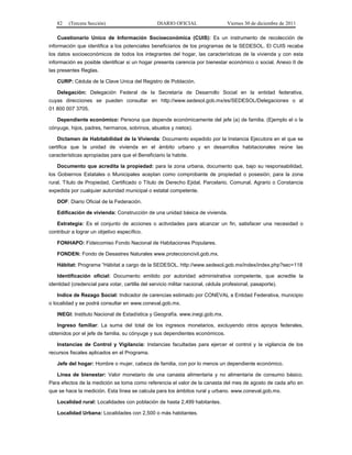 82    (Tercera Sección)                        DIARIO OFICIAL                  Viernes 30 de diciembre de 2011

   Cuestionario Unico de Información Socioeconómica (CUIS): Es un instrumento de recolección de
información que identifica a los potenciales beneficiarios de los programas de la SEDESOL. El CUIS recaba
los datos socioeconómicos de todos los integrantes del hogar, las características de la vivienda y con esta
información es posible identificar si un hogar presenta carencia por bienestar económico o social. Anexo II de
las presentes Reglas.

   CURP: Cédula de la Clave Unica del Registro de Población.

   Delegación: Delegación Federal de la Secretaría de Desarrollo Social en la entidad federativa,
cuyas direcciones se pueden consultar en http://www.sedesol.gob.mx/es/SEDESOL/Delegaciones o al
01 800 007 3705.

   Dependiente económico: Persona que depende económicamente del jefe (a) de familia. (Ejemplo el o la
cónyuge, hijos, padres, hermanos, sobrinos, abuelos y nietos).

   Dictamen de Habitabilidad de la Vivienda: Documento expedido por la Instancia Ejecutora en el que se
certifica que la unidad de vivienda en el ámbito urbano y en desarrollos habitacionales reúne las
características apropiadas para que el Beneficiario la habite.

   Documento que acredita la propiedad: para la zona urbana, documento que, bajo su responsabilidad,
los Gobiernos Estatales o Municipales aceptan como comprobante de propiedad o posesión; para la zona
rural, Título de Propiedad, Certificado o Título de Derecho Ejidal, Parcelario, Comunal, Agrario o Constancia
expedida por cualquier autoridad municipal o estatal competente.

   DOF: Diario Oficial de la Federación.

   Edificación de vivienda: Construcción de una unidad básica de vivienda.

   Estrategia: Es el conjunto de acciones o actividades para alcanzar un fin, satisfacer una necesidad o
contribuir a lograr un objetivo específico.

   FONHAPO: Fideicomiso Fondo Nacional de Habitaciones Populares.

   FONDEN: Fondo de Desastres Naturales www.proteccioncivil.gob.mx.

   Hábitat: Programa “Hábitat a cargo de la SEDESOL. http://www.sedesol.gob.mx/index/index.php?sec=118

   Identificación oficial: Documento emitido por autoridad administrativa competente, que acredite la
identidad (credencial para votar, cartilla del servicio militar nacional, cédula profesional, pasaporte).

   Indice de Rezago Social: Indicador de carencias estimado por CONEVAL a Entidad Federativa, municipio
o localidad y se podrá consultar en www.coneval.gob.mx.

   INEGI: Instituto Nacional de Estadística y Geografía. www.inegi.gob.mx.

   Ingreso familiar: La suma del total de los ingresos monetarios, excluyendo otros apoyos federales,
obtenidos por el jefe de familia, su cónyuge y sus dependientes económicos.

   Instancias de Control y Vigilancia: Instancias facultadas para ejercer el control y la vigilancia de los
recursos fiscales aplicados en el Programa.

   Jefe del hogar: Hombre o mujer, cabeza de familia, con por lo menos un dependiente económico.

   Línea de bienestar: Valor monetario de una canasta alimentaria y no alimentaria de consumo básico.
Para efectos de la medición se toma como referencia el valor de la canasta del mes de agosto de cada año en
que se hace la medición. Esta línea se calcula para los ámbitos rural y urbano. www.coneval.gob.mx.

   Localidad rural: Localidades con población de hasta 2,499 habitantes.

   Localidad Urbana: Localidades con 2,500 o más habitantes.
 