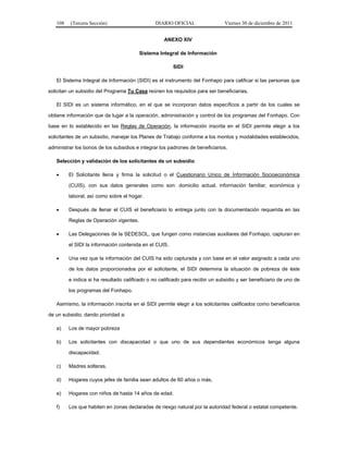 108   (Tercera Sección)                      DIARIO OFICIAL                 Viernes 30 de diciembre de 2011


                                                    ANEXO XIV

                                         Sistema Integral de Información

                                                        SIDI

   El Sistema Integral de Información (SIDI) es el instrumento del Fonhapo para calificar si las personas que

solicitan un subsidio del Programa Tu Casa reúnen los requisitos para ser beneficiarias.

   El SIDI es un sistema informático, en el que se incorporan datos específicos a partir de los cuales se

obtiene información que da lugar a la operación, administración y control de los programas del Fonhapo. Con

base en lo establecido en las Reglas de Operación, la información inscrita en el SIDI permite elegir a los

solicitantes de un subsidio, manejar los Planes de Trabajo conforme a los montos y modalidades establecidos,

administrar los bonos de los subsidios e integrar los padrones de beneficiarios.

   Selección y validación de los solicitantes de un subsidio

        El Solicitante llena y firma la solicitud o el Cuestionario Unico de Información Socioeconómica

         (CUIS), con sus datos generales como son: domicilio actual, información familiar, económica y

         laboral, así como sobre el hogar.

        Después de llenar el CUIS el beneficiario lo entrega junto con la documentación requerida en las

         Reglas de Operación vigentes.

        Las Delegaciones de la SEDESOL, que fungen como instancias auxiliares del Fonhapo, capturan en

         el SIDI la información contenida en el CUIS.

        Una vez que la información del CUIS ha sido capturada y con base en el valor asignado a cada uno

         de los datos proporcionados por el solicitante, el SIDI determina la situación de pobreza de éste

         e indica si ha resultado calificado o no calificado para recibir un subsidio y ser beneficiario de uno de

         los programas del Fonhapo.

   Asimismo, la información inscrita en el SIDI permite elegir a los solicitantes calificados como beneficiarios

de un subsidio, dando prioridad a:

   a)    Los de mayor pobreza

   b)    Los solicitantes con discapacidad o que uno de sus dependientes económicos tenga alguna

         discapacidad.

   c)    Madres solteras.

   d)    Hogares cuyos jefes de familia sean adultos de 60 años o más.

   e)    Hogares con niños de hasta 14 años de edad.

   f)    Los que habiten en zonas declaradas de riesgo natural por la autoridad federal o estatal competente.
 