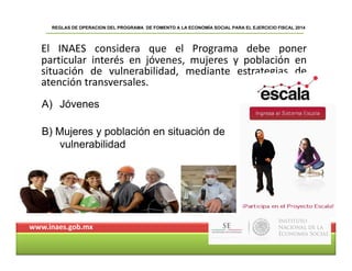 El INAES considera que el Programa debe poner
REGLAS DE OPERACION DEL PROGRAMA DE FOMENTO A LA ECONOMÍA SOCIAL PARA EL EJERCICIO FISCAL 2014
El INAES considera que el Programa debe poner
particular interés en jóvenes, mujeres y población en
situación de vulnerabilidad, mediante estrategias de
atención transversalesatención transversales.
A) Jóvenes
B) Mujeres y población en situación de
vulnerabilidad
www.inaes.gob.mx
 