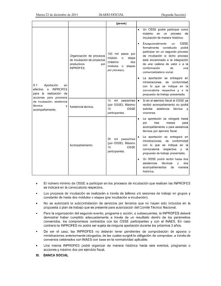 Martes 23 de diciembre de 2014 DIARIO OFICIAL (Segunda Sección)
(pesos)
II.7. Aportación en
efectivo a INPROFES
para la realización de
acciones para procesos
de incubación, asistencia
técnica y
acompañamiento.
Organización de procesos
de incubación de proyectos
productivos por
INPROFES.
100 mil pesos por
módulo o etapa
(máximo dos
módulos o etapas
por proceso).
• Un OSSE podrá participar como
máximo en un proceso de
incubación de manera histórica.
• Excepcionalmente un OSSE
formalmente constituido podrá
participar en un segundo proceso
de incubación si dicho proceso
está encaminado a la integración
de una cadena de valor o a la
conformación de una
comercializadora social.
• La aportación se entregará en
ministraciones, de conformidad
con lo que se indique en la
convocatoria respectiva y a la
propuesta de trabajo presentada.
Asistencia técnica.
15 mil pesos/mes
(por OSSE). Máximo
10 OSSE
participantes.
• Si en el ejercicio fiscal el OSSE ya
recibió acompañamiento no podrá
solicitar asistencia técnica y
viceversa.
• La aportación se otorgará hasta
por tres meses para
acompañamiento o para asistencia
técnica, por ejercicio fiscal.
• La aportación se entregará en
ministraciones, de conformidad
con lo que se indique en la
convocatoria respectiva y la
propuesta de trabajo presentada.
• Un OSSE podrá recibir hasta dos
asistencias técnicas y dos
acompañamientos de manera
histórica.
Acompañamiento.
20 mil pesos/mes
(por OSSE). Máximo
10 OSSE
participantes.
• El número mínimo de OSSE a participar en los procesos de incubación que realicen las INPROFES
se indicará en la convocatoria respectiva.
• Los procesos de incubación se realizarán a través de talleres y/o sesiones de trabajo en grupos y
constarán de hasta dos módulos o etapas (pre incubación e incubación).
• No se autorizará la subcontratación de servicios por terceros que no hayan sido incluidos en la
propuesta o plan de trabajo que se presente para autorización del Comité Técnico Nacional.
• Para la organización del segundo evento, programa o acción, o subsecuentes, la INPROFES deberá
demostrar haber cumplido adecuadamente a través de un resultado dentro de los parámetros
convenidos, los compromisos contraídos con los OSSE participantes y con el INAES. En caso
contrario la INPROFES no podrá ser sujeta de ninguna aportación durante los próximos 3 años.
• De ser el caso, las INPROFES no deberán tener pendientes de comprobación de apoyos o
ministraciones anteriormente otorgados, de las cuales surgirá la obligación de comprobar, a través de
convenios celebrados con INAES con base en la normatividad aplicable.
• Una misma INPROFES podrá organizar de manera histórica hasta seis eventos, programas o
acciones y máximo dos por ejercicio fiscal.
III. BANCA SOCIAL
 