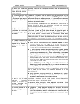 (Segunda Sección) DIARIO OFICIAL Martes 23 de diciembre de 2014
los apoyos para Banca Social
deberá atenderse además el
criterio de nivel de operación y
estatus regulatorio.
servidores públicos de las Delegaciones del INAES que se determinen en la
Convocatoria.
III. Contar con inscripción en el
Registro Federal de
Contribuyentes de la Secretaría
de Hacienda y Crédito Público
(SHCP).*
Copia simple y original para cotejo, del Registro Federal de Contribuyentes (RFC) de
la persona designada como representante social o del OSSE legalmente constituido,
según sea el caso, el cual deberá corresponder a la actividad económica del negocio;
en el caso de Banca Social adicionalmente archivo electrónico con imagen
digitalizada del documento anterior.
Los grupos sociales, beneficiados con apoyo INTEGRA para la ejecución de un
proyecto nuevo y con apoyos para Banca Social presentarán este requisito al
momento de la formalización de entrega del apoyo.
IV. Estar al corriente en el
cumplimiento de obligaciones
fiscales (no aplica para apoyos
en especie).
Original del documento vigente denominado “Opinión de Cumplimiento de
Obligaciones Fiscales”, el cual se obtiene a través del portal del Servicio de
Administración Tributaria (SAT): https://www.siat.sat.gob.mx/PTSC/ específicamente,
en la opción servicios, apartado Opinión de Cumplimiento, donde deberá
proporcionar los datos que se solicitan para obtener la constancia oficial. En caso de
que el INAES celebre el Convenio de Confidencialidad con el SAT, este requisito no
será exigido y dicha circunstancia se informará en la Convocatoria que se publique.
V. Presentar documento que
permita evaluar la pertinencia y
viabilidad de la solicitud (no
aplica para los apoyos en
especie).
Para:
• Apoyos INTEGRA para proyectos productivos: Estudio de inversión que deberá
presentarse impreso con firma original de la persona designada como
representante legal o social, al momento del registro, conforme lo establezcan los
Términos de Referencia disponibles en el sitio www.inaes.gob.mx.
• En caso de entrar en operación la herramienta informática a que se refiere el
Cuarto Transitorio de las presentes Reglas de Operación, dicho estudio será
capturado durante el pre-registro en el módulo correspondiente y conforme a lo
dispuesto en éste, así como entregado de forma impresa y con firma original.
• Apoyos INTEGRA por componente de inversión: Propuesta de inversión
impresa con firma original de la persona designada como representante legal o
social. Para el caso de garantías líquidas adicionalmente se deberá presentar el
calendario de ejecución de crédito.
• Apoyos CRECE: Propuesta de trabajo, de conformidad con los términos de
referencia publicados en el sitio www.inaes.gob.mx en el caso de los apoyos en
especie, el INAES podrá elaborar dicha propuesta.
Cada uno de los documentos anteriores deberán ir respaldados por la documentación
que se señale en los Términos de Referencia disponibles en el sitio
www.inaes.gob.mx.
• Apoyos para Banca Social: Los documentos que se especifican en el Anexo 1,
atendiendo para su presentación y elaboración lo que se indique en los Términos
de Referencia de la modalidad de apoyo que corresponda.
VI. Para el caso de OSSE
legalmente constituidos,
acreditar las facultades de la
persona designada como
representante legal.*
Copia simple y original para cotejo del Acta de Asamblea inscrita en el Registro que
corresponda de acuerdo a su naturaleza, o poder.
En el caso de SOCAP y SOFINCO, original para cotejo, copia simple y archivo
electrónico con imagen digitalizada del poder notarial.
VII. Acreditar identidad de las
personas socias y/o integrantes
del OSSE.*
• Copia simple y original para cotejo de Clave Única de Registro de Población
(CURP) e identificación oficial vigente (credencial para votar expedida por el
Instituto Nacional Electoral, antes IFE, pasaporte o cédula profesional, cartilla del
Servicio Militar Nacional), de la persona designada como representante legal o
social y,
 