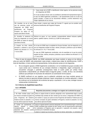 Martes 23 de diciembre de 2014 DIARIO OFICIAL (Segunda Sección)
• Copia simple de la CURP e identificación oficial vigente, de las personas socias
e/o integrantes del OSSE.
En el caso de Banca Social, sólo se acreditará la identidad del representante legal en
el caso de OSSE legalmente constituidos, o del representante social en el caso de
grupos sociales, a través de los documentos referidos y archivo electrónico con
imagen digitalizada de los mismos.
VIII. Acreditar, de ser el caso,
que las personas socias y/o
integrantes del OSSE sean
beneficiarias del Programa
Prospera (no aplica en los
apoyos para Banca Social).
Copia simple y original para cotejo del Formato F1 vigente que los acredite como
personas beneficiarias del Programa Prospera.
IX. Acreditar la existencia de
todos los integrantes y/o socios
del OSSE (no aplica en apoyos
para Banca Social).
Solicitud de apoyo, en cuyo apartado correspondiente deberá indicarse apellido
paterno, apellido materno, nombre (s) y CURP de cada persona.
X. Aceptar, los fines, valores,
principios y prácticas a que se
refieren los artículos 8, 9, 10 y
11 de la LESS.
En el caso de OSSE bajo la modalidad de Grupos Sociales, acta de integración en la
que sus integrantes acepten los fines, valores, principios y prácticas a que se refieren
los artículos 8, 9, 10 y 11 de la LESS.
En caso de OSSE legalmente constituidos, acta de asamblea en la que los socios
acepten los fines, valores, principios y prácticas a que se refieren los artículos 8, 9, 10
y 11 de la LESS.
*Para el caso de apoyos CRECE, los OSSE solicitantes que hayan recibido un apoyo en los últimos 4
años por parte del INAES, sólo presentarán copia simple y original para cotejo de identificaciones, CURP y
Acta de Asamblea, si hubo cambios de representantes, de las personas socias y/o de integrantes.
• No se otorgarán apoyos a OSSE legalmente constituidos o en la modalidad de grupos sociales entre
cuyos socias (os) o miembros de sus consejos directivos o integrantes, según corresponda, se
encuentren cónyuges o parientes consanguíneos hasta el cuarto grado por ambas líneas,
ascendente o descendente; por afinidad hasta el segundo grado; o civiles, de las o los servidores
públicos que participen en el proceso de evaluación y/o autorización de los apoyos.
• El INAES verificará en sus registros, que la población solicitante que haya recibido apoyos en
efectivo de éste en ejercicios fiscales anteriores, hayan comprobado su correcta aplicación, a efecto
de continuar con la tramitación de la solicitud de apoyo o aportación, o en su caso, entregar nuevas o
subsecuentes ministraciones.
6.2. Criterios de elegibilidad específicos
6.2.1. INTEGRA
Criterios Requisitos (documentos a entregar en el registro de la solicitud de apoyo)
I. No haber recibido apoyo para
los mismos conceptos de gasto de
otros Programas del Gobierno
Federal durante el presente o en
los dos últimos ejercicios fiscales.
Carta en original donde la persona designada como representante legal o social
manifieste bajo protesta de decir verdad que los socios o integrantes del OSSE no
han recibido un apoyo por parte de otros Programas del Gobierno Federal para los
mismos conceptos de gasto solicitados al Programa, durante el presente o en los
dos últimos ejercicios fiscales.
II. Contar con aportaciones en
efectivo, especie o créditos
complementarios para el
desarrollo del proyecto cuando
éste las requiera.
Carta en original donde la persona designada como representante legal o social del
OSSE manifieste bajo protesta de decir verdad, que los requerimientos adicionales
no solicitados al Programa para la ejecución y operación del proyecto, serán
provistos por el solicitante de apoyo.
Listado en original que enumere y describa los bienes adicionales, no solicitados al
 
