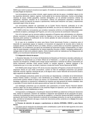 (Segunda Sección) DIARIO OFICIAL Martes 23 de diciembre de 2014
INAES para recibir la asesoría durante el pre-registro. El modelo de convocatoria se establece en el Anexo 4
de estas Reglas de Operación.
Las convocatorias que se emitan incluirán, según requiera cada tipo de apoyo y modalidad, alguno (s) de
los siguientes elementos: objetivo; vigencia; monto global de los recursos destinados; montos y porcentajes
máximos de apoyo; ámbito geográfico, sectorial, demográfico, y/o de actividad económica; criterios de
elegibilidad; requisitos; indicador de la convocatoria, criterios de participación específicos, contacto de
atención; proceso de atención de apoyos o aportaciones; medios para interponer una queja y; disposiciones
especiales según el tipo de apoyo.
Las convocatorias deberán ser autorizadas por el Comité Técnico Nacional, publicadas en el sitio
www.inaes.gob.mx y difundidas en las Delegaciones del INAES, así como en los medios que éste determine.
El INAES emitirá las convocatorias que considere necesarias conforme a la disponibilidad presupuestal,
atendiendo al objetivo y estrategias del Programa, así como a las acciones de coordinación institucional.
Con el fin de lograr que los recursos públicos asignados al Programa sean administrados con eficiencia,
eficacia, economía y racionalidad para cumplir los objetivos a los que está destinado, el Comité Técnico
Nacional podrá autorizar la modificación de los montos globales de cada convocatoria, siempre que exista
disponibilidad presupuestaria.
En el caso de la modalidad de apoyo para Banca Social denominada Eventos y programas para el
desarrollo de capacidades (apoyo en especie), el mecanismo de asignación de recursos será a través de
invitación directa a los OSSE de ahorro y/o crédito, siempre y cuando éstos se encuentren registrados en el
RENSOCAP o en la federación que ejerza las actividades de Supervisión Auxiliar correspondiente; en ningún
caso se podrá etiquetar o predeterminar de manera específica recursos a OSSE u otorgarles preferencias o
ventajas sobre el resto de la población objetivo. Dicha invitación podrá ser realizada por las Delegaciones del
INAES y/o la Coordinación General de Finanzas Populares.
7.2. Asignación directa de apoyos
I. Desastres Naturales. En el marco de Declaratorias de Desastre por fenómenos naturales publicadas por
la Secretaría de Gobernación en el Diario Oficial de la Federación, y a partir de que haya terminado la
situación de emergencia, el INAES podrá otorgar apoyos destinados a solventar los efectos ocasionados por
dichos fenómenos naturales. Estos apoyos tendrán un carácter especial y, deberán apegarse a los
Lineamientos que, en su caso, se emitan y autoricen a través del Comité Técnico Nacional del INAES.
II. El INAES podrá otorgar hasta el 10% de los recursos asignados al Programa a través del mecanismo de
asignación directa sin que medie convocatoria, cuando se trate de estrategias productivas que generen
desarrollo nacional, regional o sectorial del país, al de alguna rama o sector relevante de la economía social o
algún segmento de población específico.
Estas estrategias productivas podrán ser promovidas por dependencias o entidades de la Administración
Pública Federal, estatal o municipal; o bien identificados por el INAES. En el primer caso deberán ser los
promoventes quienes soliciten el apoyo por escrito a la Coordinación General competente, manifestando la
estrategia, explicando su importancia y señalando los impactos que ésta generará de manera detallada, clara
y razonable. El monto máximo de estos apoyos podrá ser hasta de 2 millones de pesos.
Las estrategias productivas que se presenten para autorización al Comité Técnico Nacional deberán
ceñirse a algún tipo de apoyo publicado en las presentes Reglas de Operación, por lo que estarán sujetos a
los porcentajes y montos establecidos en éstas.
Corresponderá a la Delegación o Coordinación General del INAES que determine la Dirección General de
éste, realizar la evaluación, dictamen de viabilidad e integración del expediente de las solicitudes de apoyo,
conforme al procedimiento interno que para ello se establezca. La Dirección General del INAES someterá a la
aprobación del Comité Técnico Nacional el contenido de la estrategia productiva, la cual de ser aprobada por
éste, permitirá la formalización del pago a través del instrumento jurídico contenido en el Anexo 5 de estas
Reglas de Operación.
8. Proceso de atención de apoyos o aportaciones en efectivo INTEGRA, CRECE y para Banca
Social.
Los plazos para la resolución de solicitudes serán contabilizados a partir del día hábil siguiente al de cierre
de cada convocatoria y conforme a lo siguiente:
TIPO DE APOYO O
APORTACIÓN
PLAZO
AMPLIACIÓN DEL PLAZO
(máximo)
 