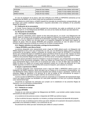 Martes 23 de diciembre de 2014 DIARIO OFICIAL (Segunda Sección)
INTEGRA Hasta 60 días hábiles Hasta 20 días hábiles adicionales
CRECE Hasta 30 días hábiles Hasta 10 días hábiles adicionales
BANCA SOCIAL Hasta 60 días hábiles Hasta 20 días hábiles adicionales
En caso de ampliación de los plazos, ésta será notificada a los OSSE y/o INPROFES solicitantes por las
Delegaciones del INAES, por el mismo medio que fue publicada la convocatoria.
Para efectos de control interno, el INAES expedirá los manuales de procedimientos correspondientes, que
en ningún caso podrán establecer obligaciones o requisitos adicionales a los señalados en las presentes
Reglas de Operación.
8.1. Publicación de la convocatoria
El Comité Técnico Nacional del INAES aprobará las convocatorias, las cuales se publicarán en el sitio
www.inaes.gob.mx, en las Delegaciones del INAES, así como en los medios de difusión que éste determine.
8.2. Recepción de solicitudes
8.2.1. Pre-registro de solicitudes
Las personas interesadas podrán ingresar al sitio www.inaes.gob.mx, y/o acudir a las Delegaciones del
INAES, según se indique en la convocatoria, para pre-registrar la solicitud que corresponda al tipo de apoyo
(Anexo 2) y, una vez capturada la totalidad de la información requerida, se generará un comprobante de pre-
registro en el que se define una cita para acudir a la respectiva Delegación del INAES para registrar la
solicitud de apoyo. Para los apoyos INTEGRA para proyectos productivos en caso de aplicar el cuarto
transitorio deberá capturarse el estudio de inversión en el módulo correspondiente.
8.2.2. Registro definitivo de solicitudes y entrega de documentación.
I. Apoyo INTEGRA y para Banca Social.
La persona designada como representante social o legal del OSSE deberá acudir a la Delegación del
INAES respectiva el día y hora que corresponda a su cita, con una identificación oficial, original y copia del
comprobante de pre-registro, estudio o propuesta de inversión para el caso de INTEGRA y el documento
técnico que corresponda según la modalidad de apoyo para Banca Social de que se trate, impreso con firma
original de la persona designada como representante legal o social, y los requisitos para solicitar el apoyo,
conforme a las presentes Reglas de Operación y en términos de las convocatorias respectivas.
Para los apoyos para Banca Social se entregará un acuse de recepción, que corresponderá con la lista de
verificación de los documentos entregados, mismo que deberá ser firmado tanto por la persona designada
como representante legal o social como por el personal que recibe; en caso de faltar algún documento, el
OSSE de ahorro y/o crédito y/o el grupo social solicitante contará con un plazo de prevención de 5 días
hábiles siguientes a la fecha en que suscriba dicho acuse de recepción, para subsanar su omisión.
II. Apoyos o aportaciones CRECE.
La persona designada como representante social o legal del OSSE o INPROFES deberá acudir a la
Delegación del INAES respectiva, dentro del plazo que se indique en la convocatoria correspondiente, con
una identificación oficial, original y copia de los requisitos para solicitar el apoyo o aportación, conforme a las
presentes Reglas de Operación y en términos de lo que se señale en las convocatorias de apoyos o
aportaciones CRECE, para hacer el registro definitivo de la solicitud de apoyo.
Cuando se trate de INPROFES la solicitud podrá ser presentada por el apoderado del representante legal;
mismo que deberá acreditar sus facultades con carta poder expedida a su favor por la persona designada
como representante legal.
Únicamente se registrarán las solicitudes que cumplan con lo establecido en las presentes Reglas de
Operación y en la convocatoria correspondiente.
8.3. Evaluación de solicitudes
8.3.1. Validación en campo
I. Apoyos INTEGRA
Consiste en una visita que realizan las Delegaciones del INAES, y que también podrán realizar terceros
autorizados por éste para constatar:
a) La existencia de las personas socias o integrantes del OSSE que solicita el apoyo.
b) Que la solicitud de apoyo responda a su iniciativa y se tenga conocimiento del desarrollo del proyecto.
c) De ser el caso, la existencia de los activos que serán utilizados en la operación del proyecto productivo,
adicionales a los solicitados al INAES, y sus condiciones de uso.
Se practicarán las visitas que sean necesarias para validar en campo lo anterior.
 