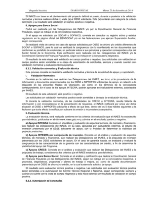 (Segunda Sección) DIARIO OFICIAL Martes 23 de diciembre de 2014
El INAES con base en el planteamiento del proyecto definirá si previo, durante o posterior a la validación
normativa y técnica realizará dicha (s) visita (s) al OSSE solicitante. Ésta (s) contarán con categoría de criterio
definitorio y su resultado será validación en campo positiva o negativa.
II. Apoyos para Banca Social
Podrá ser realizada por las Delegaciones del INAES y/o por la Coordinación General de Finanzas
Populares, según se indique en la convocatoria respectiva.
Si el apoyo es solicitado por SOCAP o SOFINCO, consiste en consultar su registro activo y estatus
regulatorio en la página oficial del RENSOCAP y/o en las federaciones que ejercen Supervisión Auxiliar,
según corresponda.
Se realizará visita de campo en caso de apoyos solicitados por OSSE de ahorro y/o crédito diferentes de
SOCAP o SOFINCO, para lo cual se verificará la congruencia con lo manifestado en los documentos que
conforman su portafolio de evidencias; en particular sobre si sus principios y operación corresponden a los del
Sector Social de la Economía. Esta verificación será realizada por las Delegaciones del INAES y/o la
Coordinación General de Finanzas Populares, según se indique en la convocatoria respectiva.
El resultado de esta etapa será validación en campo positiva o negativa. Las solicitudes con validación en
campo positiva serán sometidas a la etapa de autorización de solicitudes, siempre y cuando cuenten con
validación normativa y evaluación técnica positiva.
8.3.2. Validación normativa y Evaluación técnica
Este proceso consiste en realizar la validación normativa y técnica de la solicitud de apoyo y o aportación.
I. Validación Normativa
Consiste en la validación que realizan las Delegaciones del INAES, en torno a la procedencia de la
información y documentos proporcionados por los OSSE e INPROFES solicitantes de apoyo, en relación a lo
dispuesto en las presentes Reglas de Operación, así como en los términos de la convocatoria
correspondiente. En el caso de los apoyos INTEGRA, podrán apoyarse en evaluadores externos, autorizados
por INAES.
El resultado de esta validación será positivo o negativo.
Las solicitudes con validación normativa positiva serán sometidas a la etapa de evaluación técnica.
Si durante la validación normativa, de las modalidades de CRECE e INTEGRA, resulta faltante de
información o con inconsistencia en la presentación de requisitos, el INAES notificará por única vez dicha
situación al OSSE o INPROFES solicitante a efecto de que éste, dentro de los 5 días hábiles siguientes a la
fecha en que surta efecto la notificación subsane la omisión o inconsistencia respectiva.
II. Evaluación técnica.
La evaluación técnica, será realizada conforme en los criterios de evaluación que el INAES ha establecido
para tal efecto, publicados en el sitio www.inaes.gob.mx y culmina en el resultado positivo o negativo.
a) Apoyos INTEGRA Consiste en el análisis y evaluación de aspectos técnicos, de mercado y financieros,
que realizan las Delegaciones del INAES, en su caso, apoyadas por evaluadores externos, al estudio de
inversión presentado por el OSSE solicitante de apoyo, con la finalidad de determinar la viabilidad del
proyecto productivo.
b) Apoyos INTEGRA por componente de inversión. Consiste en el análisis y evaluación de aspectos
técnicos, de mercado y financieros, que realizan las Delegaciones del INAES, a la propuesta de inversión
presentada por los OSSE solicitantes de apoyo. En el caso de garantía líquida, se analizará y evaluará la
congruencia de las características de la garantía con las características del crédito, a fin de determinar la
viabilidad del apoyo del Programa.
c) Apoyos CRECE: Consiste en el análisis y evaluación que realizan las Delegaciones del INAES a la
propuesta de trabajo, considerando los criterios que el INAES establezca para tal efecto.
d) Apoyos para Banca Social: Consiste en el análisis y calificación que realiza la Coordinación General
de Finanzas Populares y/o las Delegaciones del INAES, según se indique en la convocatoria respectiva, a
proyectos, diagnósticos, programas y planes de trabajo o mejora, así como de aquella documentación
presentada por el OSSE de ahorro y/o crédito, en la cual sustenta la solicitud de apoyo.
El resultado será evaluación técnica positiva o negativa. Las solicitudes con evaluación técnica positiva
serán sometidas a la autorización del Comité Técnico Regional o Nacional, según corresponda; siempre y
cuando ya cuente con la visita de campo respectiva y ésta haya obtenido un resultado de validación en campo
positiva.
8.3.3. Autorización de solicitudes
 