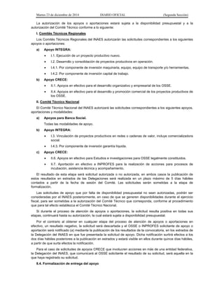 Martes 23 de diciembre de 2014 DIARIO OFICIAL (Segunda Sección)
La autorización de los apoyos o aportaciones estará sujeta a la disponibilidad presupuestal y a la
autorización del Comité Técnico conforme a lo siguiente:
I. Comités Técnicos Regionales
Los Comités Técnicos Regionales del INAES autorizarán las solicitudes correspondientes a los siguientes
apoyos o aportaciones:
a) Apoyo INTEGRA:
• I.1. Ejecución de un proyecto productivo nuevo.
• I.2. Desarrollo y consolidación de proyectos productivos en operación.
• I.4.1. Por componente de inversión maquinaria, equipo, equipo de transporte y/o herramientas.
• I.4.2. Por componente de inversión capital de trabajo.
b) Apoyo CRECE:
• II.1. Apoyos en efectivo para el desarrollo organizativo y empresarial de los OSSE.
• II.4. Apoyos en efectivo para el desarrollo y promoción comercial de los proyectos productivos de
los OSSE.
II. Comité Técnico Nacional
El Comité Técnico Nacional del INAES autorizará las solicitudes correspondientes a los siguientes apoyos,
aportaciones y modalidades:
a) Apoyos para Banca Social.
Todas las modalidades de apoyo.
b) Apoyo INTEGRA:
• I.3. Vinculación de proyectos productivos en redes o cadenas de valor, incluye comercializadora
social.
• I.4.3. Por componente de inversión garantía líquida.
c) Apoyo CRECE:
• II.6. Apoyos en efectivo para Estudios e investigaciones para OSSE legalmente constituidos.
• II.7. Aportación en efectivo a INPROFES para la realización de acciones para procesos de
incubación, asistencia técnica y acompañamiento.
El resultado de esta etapa será solicitud autorizada o no autorizada, en ambos casos la publicación de
estos resultados en estrados de las Delegaciones será realizada en un plazo máximo de 5 días hábiles
contados a partir de la fecha de sesión del Comité. Las solicitudes serán sometidas a la etapa de
formalización.
Las solicitudes de apoyo que por falta de disponibilidad presupuestal no sean autorizadas, podrán ser
consideradas por el INAES posteriormente, en caso de que se generen disponibilidades durante el ejercicio
fiscal, para ser sometidas a la autorización del Comité Técnico que corresponda, conforme al procedimiento
que para tal efecto establezca el Comité Técnico Nacional.
Si durante el proceso de atención de apoyos o aportaciones, la solicitud resulta positiva en todas sus
etapas, continuará hasta su autorización, la cual estará sujeta a disponibilidad presupuestal.
Por el contrario al obtener en cualquier etapa del proceso de atención de apoyos o aportaciones en
efectivo, un resultado negativo, la solicitud será descartada y el OSSE o INPROFES solicitante de apoyo o
aportación será notificado (a) mediante la publicación de los resultados de la convocatoria, en los estrados de
la Delegación del INAES en que fue presentada la solicitud de apoyo. Dicha notificación surtirá efectos a los
dos días hábiles posteriores a la publicación en estrados y estará visible en ellos durante quince días hábiles,
a partir de que surta efectos la notificación.
Para el caso de solicitudes de apoyos CRECE que involucren acciones en más de una entidad federativa,
la Delegación del INAES, que comunicará al OSSE solicitante el resultado de su solicitud, será aquella en la
que haya registrado su solicitud.
8.4. Formalización de entrega del apoyo
 