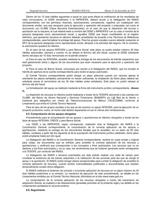 (Segunda Sección) DIARIO OFICIAL Martes 23 de diciembre de 2014
Dentro de los 10 días hábiles siguientes a aquel en que surta efecto la notificación de los resultados de
cada convocatoria, el OSSE beneficiario o la INPROFES, deberá acudir a la Delegación del INAES
correspondiente, con los permisos, licencias, autorizaciones, concesiones, registros y/o cualesquier otro
documento similar, que sea necesario para la ejecución y operación del proyecto o propuesta, así como el
documento con CLABE (Clave Bancaria Estandarizada), en el caso de que la dispersión del recurso o
aportación así lo requiera, el cual deberá estar a nombre del OSSE o INPROFES o en su caso a nombre de la
persona designada como representante social, y aquellos OSSE que hayan manifestado en el registro
definitivo, que aportarían recursos en efectivo deberán acreditarlos de acuerdo a los Términos de Referencia
correspondientes, para formalizar la entrega del apoyo. Para los grupos sociales nuevos deberán presentar el
RFC de la persona designada como representante social, alineado a la actividad del negocio. De lo contrario,
la autorización quedará sin efectos.
En el caso de los apoyos INTEGRA y para Banca Social, este plazo se podrá ampliar máximo 30 días
hábiles adicionales, siempre y cuando no se rebase el término del año fiscal, cuando el OSSE solicitante
dentro del plazo de 10 días mencionado en el párrafo anterior:
a) Para el caso de INTEGRA, acredite mediante la entrega de los documentos de trámite respectivos que
está gestionando todos o alguno de los documentos que sean necesario para la ejecución y operación del
proyecto.
b) Para el caso de Banca Social, comunique por escrito a la Delegación del INAES, que ha iniciado el
trámite de apertura de la cuenta correspondiente para recibir el apoyo autorizado.
El Comité Técnico correspondiente podrá otorgar un plazo adicional cuando por razones ajenas al
solicitante los plazos señalados previamente no fueran suficientes, la ampliación de dicho plazo deberá ser
solicitada previa al vencimiento de los 30 días hábiles antes señalados. Este plazo no podrá rebasar el
término del año fiscal.
La formalización del apoyo se realizará mediante la firma del instrumento jurídico correspondiente (Anexo
5).
La dispersión de recursos en efectivo podrá realizarse a través de la TESOFE abonando a las cuentas con
CLABE; del Banco de Ahorro Nacional y Servicios Financieros (BANSEFI) y/o L@ Red de la Gente; o
mediante giro telegráfico por medio de Telecomunicaciones de México (TELECOMM); conforme al
Lineamiento que emita el Comité Técnico Nacional.
Para el caso de los grupos sociales a los que se les autorice un apoyo INTEGRA, para la ejecución de un
proyecto productivo nuevo, el monto total deberá dispersarse en por lo menos dos ministraciones.
8.5. Comprobación de los apoyos otorgados
Procedimiento para la comprobación de los apoyos o aportaciones en efectivo otorgados a través de los
tipos de apoyo INTEGRA, CRECE y para Banca Social.
Los OSSE o las INPROFES, según corresponda, realizarán ante la Delegación del INAES o la
Coordinación General correspondiente, la comprobación de la correcta aplicación de los apoyos o
aportaciones, mediante la entrega de los documentos fiscales que la acrediten, en un plazo de 60 días
hábiles, contados a partir del día siguiente al de la suscripción del instrumento jurídico celebrado, dicho plazo
podrá ampliarse hasta por otro igual.
La Delegación del INAES o la Coordinación General correspondiente, recibirá en copia simple y original
para cotejo, los documentos que se exhiban para acreditar la correcta aplicación de los recursos y
aportaciones, y verificará que correspondan a los conceptos y fines autorizados. Los recursos que no se
destinen a los fines autorizados y, en su caso, los rendimientos que se hubieran generado serán reintegrados
a la TESOFE, por conducto del INAES.
La Delegación del INAES o terceros autorizados por éste podrán realizar una visita de campo para
constatar la existencia de los bienes adquiridos o la realización de las acciones para las que se otorgó el
apoyo o la aportación. El INAES podrá otorgar plazos excepcionales para cumplir la obligación de acreditar la
correcta aplicación de recursos, cuando existan eventualidades justificadas y documentadas que impidan
temporalmente cumplir dicha obligación.
El INAES notificará el dictamen de correcta o incorrecta aplicación de recursos en un plazo máximo de 30
días hábiles posteriores a su emisión. La mecánica de ejecución de este procedimiento, se detalla en los
Lineamientos emitidos por el Comité Técnico Nacional, difundidos en el sitio www.inaes.gob.mx.
La comprobación de la correcta aplicación de los recursos otorgados a través del mecanismo de
asignación directa, se sujetará a las disposiciones generales previstas en la presente regla y se detalla en los
Lineamientos señalados en el punto anterior.
8.6. Seguimiento
 