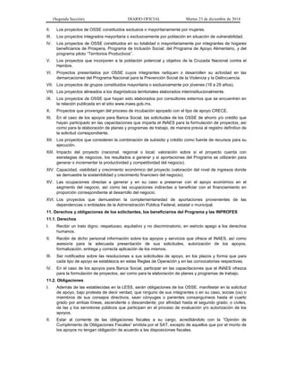 (Segunda Sección) DIARIO OFICIAL Martes 23 de diciembre de 2014
II. Los proyectos de OSSE constituidos exclusiva o mayoritariamente por mujeres.
III. Los proyectos integrados mayoritaria o exclusivamente por población en situación de vulnerabilidad.
IV. Los proyectos de OSSE constituidos en su totalidad o mayoritariamente por integrantes de hogares
beneficiarios de Prospera, Programa de Inclusión Social; del Programa de Apoyo Alimentario, y del
programa piloto “Territorios Productivos”.
V. Los proyectos que incorporen a la población potencial y objetivo de la Cruzada Nacional contra el
Hambre.
VI. Proyectos presentados por OSSE cuyos integrantes radiquen o desarrollen su actividad en las
demarcaciones del Programa Nacional para la Prevención Social de la Violencia y la Delincuencia.
VII. Los proyectos de grupos constituidos mayoritaria o exclusivamente por jóvenes (18 a 29 años).
VIII. Los proyectos alineados a los diagnósticos territoriales elaborados interinstitucionalmente.
IX. Los proyectos de OSSE que hayan sido elaborados por consultores externos que se encuentren en
la relación publicada en el sitio www.inaes.gob.mx.
X. Proyectos que provengan del proceso de incubación apoyado con el tipo de apoyo CRECE.
XI. En el caso de los apoyos para Banca Social, las solicitudes de los OSSE de ahorro y/o crédito que
hayan participado en las capacitaciones que imparta el INAES para la formulación de proyectos, así
como para la elaboración de planes y programas de trabajo, de manera previa al registro definitivo de
la solicitud correspondiente.
XII. Los proyectos que consideren la combinación de subsidio y crédito como fuente de recursos para su
ejecución.
XIII. Impacto del proyecto (nacional, regional o local; valoración sobre si el proyecto cuenta con
estrategias de negocios, los resultados a generar y si aportaciones del Programa se utilizarán para
generar o incrementar la productividad y competitividad del negocio).
XIV. Capacidad, viabilidad y crecimiento económico del proyecto (valoración del nivel de ingresos donde
se demuestre la sostenibilidad y crecimiento financiero del negocio).
XV. Las ocupaciones directas a generar y en su caso a preservar con el apoyo económico en el
segmento del negocio, así como las ocupaciones indirectas a beneficiar con el financiamiento en
proporción correspondiente al desarrollo del negocio.
XVI. Los proyectos que demuestren la complementariedad de aportaciones provenientes de las
dependencias o entidades de la Administración Pública Federal, estatal o municipal.
11. Derechos y obligaciones de los solicitantes, los beneficiarios del Programa y las INPROFES
11.1. Derechos
I. Recibir un trato digno, respetuoso, equitativo y no discriminatorio, en estricto apego a los derechos
humanos.
II. Recibir de dicho personal información sobre los apoyos y servicios que ofrece el INAES, así como
asesoría para la adecuada presentación de sus solicitudes, autorización de los apoyos,
formalización, entrega y correcta aplicación de los mismos.
III. Ser notificados sobre las resoluciones a sus solicitudes de apoyo, en los plazos y forma que para
cada tipo de apoyo se establezca en estas Reglas de Operación y en las convocatorias respectivas.
IV. En el caso de los apoyos para Banca Social, participar en las capacitaciones que el INAES ofrezca
para la formulación de proyectos, así como para la elaboración de planes y programas de trabajo.
11.2. Obligaciones
I. Además de las establecidas en la LESS, serán obligaciones de los OSSE, manifestar en la solicitud
de apoyo, bajo protesta de decir verdad, que ninguno de sus integrantes o en su caso, socias (os) o
miembros de sus consejos directivos, sean cónyuges o parientes consanguíneos hasta el cuarto
grado por ambas líneas, ascendente o descendente; por afinidad hasta el segundo grado; o civiles,
de las y los servidores públicos que participen en el proceso de evaluación y/o autorización de los
apoyos.
II. Estar al corriente de las obligaciones fiscales a su cargo, acreditándolo con la “Opinión de
Cumplimiento de Obligaciones Fiscales” emitida por el SAT, excepto de aquellos que por el monto de
los apoyos no tengan obligación de acuerdo a las disposiciones fiscales.
 