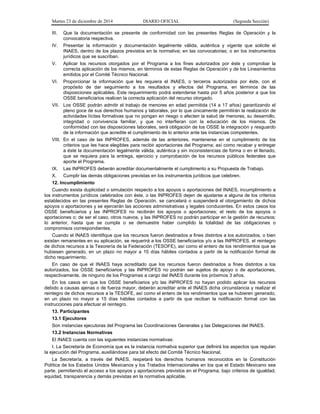 Martes 23 de diciembre de 2014 DIARIO OFICIAL (Segunda Sección)
III. Que la documentación se presente de conformidad con las presentes Reglas de Operación y la
convocatoria respectiva.
IV. Presentar la información y documentación legalmente válida, auténtica y vigente que solicite el
INAES, dentro de los plazos previstos en la normativa; en las convocatorias; o en los instrumentos
jurídicos que se suscriban.
V. Aplicar los recursos otorgados por el Programa a los fines autorizados por éste y comprobar la
correcta aplicación de los mismos, en términos de estas Reglas de Operación y de los Lineamientos
emitidos por el Comité Técnico Nacional.
VI. Proporcionar la información que les requiera el INAES, o terceros autorizados por éste, con el
propósito de dar seguimiento a los resultados y efectos del Programa, en términos de las
disposiciones aplicables. Este requerimiento podrá extenderse hasta por 5 años posterior a que los
OSSE beneficiarios realicen la correcta aplicación del recurso otorgado.
VII. Los OSSE podrán admitir el trabajo de menores en edad permitida (14 a 17 años) garantizando el
pleno goce de sus derechos humanos y laborales, por lo que únicamente permitirán la realización de
actividades lícitas formativas que no pongan en riesgo o afecten la salud de menores, su desarrollo,
integridad o convivencia familiar, y que no interfieran con la educación de los mismos. De
conformidad con las disposiciones laborales, será obligación de los OSSE la integración y resguardo
de la información que acredite el cumplimiento de lo anterior ante las instancias competentes.
VIII. En el caso de las INPROFES, además de las anteriores, mantenerse en el cumplimiento de los
criterios que les hace elegibles para recibir aportaciones del Programa; así como recabar y entregar
a éste la documentación legalmente válida, auténtica y sin inconsistencias de forma o en el llenado,
que se requiera para la entrega, ejercicio y comprobación de los recursos públicos federales que
aporte el Programa.
IX. Las INPROFES deberán acreditar documentalmente el cumplimento a su Propuesta de Trabajo.
X. Cumplir las demás obligaciones previstas en los instrumentos jurídicos que celebren.
12. Incumplimiento
Cuando exista duplicidad o simulación respecto a los apoyos o aportaciones del INAES, incumplimiento a
los instrumentos jurídicos celebrados con éste, o las INPROFES dejen de ajustarse a alguna de los criterios
establecidos en las presentes Reglas de Operación, se cancelará o suspenderá el otorgamiento de dichos
apoyos o aportaciones y se ejercerán las acciones administrativas y legales conducentes. En estos casos los
OSSE beneficiarios y las INPROFES no recibirán los apoyos o aportaciones; el resto de los apoyos o
aportaciones o; de ser el caso, otros nuevos, y las INPROFES no podrán participar en la gestión de recursos;
lo anterior, hasta que se cumpla o se demuestre haber cumplido la totalidad de las obligaciones o
compromisos correspondientes.
Cuando el INAES identifique que los recursos fueron destinados a fines distintos a los autorizados, o bien
existan remanentes en su aplicación, se requerirá a los OSSE beneficiarios y/o a las INPROFES, el reintegro
de dichos recursos a la Tesorería de la Federación (TESOFE), así como el entero de los rendimientos que se
hubiesen generado, en un plazo no mayor a 15 días hábiles contados a partir de la notificación formal de
dicho requerimiento.
En caso de que el INAES haya acreditado que los recursos fueron destinados a fines distintos a los
autorizados, los OSSE beneficiarios y las INPROFES no podrán ser sujetos de apoyo o de aportaciones,
respectivamente, de ninguno de los Programas a cargo del INAES durante los próximos 3 años.
En los casos en que los OSSE beneficiarios y/o las INPROFES no hayan podido aplicar los recursos
debido a causas ajenas o de fuerza mayor, deberán acreditar ante el INAES dicha circunstancia y realizar el
reintegro de dichos recursos a la TESOFE, así como el entero de los rendimientos que se hubieren generado,
en un plazo no mayor a 15 días hábiles contados a partir de que reciban la notificación formal con las
instrucciones para efectuar el reintegro.
13. Participantes
13.1 Ejecutores
Son instancias ejecutoras del Programa las Coordinaciones Generales y las Delegaciones del INAES.
13.2 Instancias Normativas
El INAES cuenta con las siguientes instancias normativas:
I. La Secretaría de Economía que es la instancia normativa superior que definirá los aspectos que regulan
la ejecución del Programa, auxiliándose para tal efecto del Comité Técnico Nacional.
La Secretaría, a través del INAES, respetará los derechos humanos reconocidos en la Constitución
Política de los Estados Unidos Mexicanos y los Tratados Internacionales en los que el Estado Mexicano sea
parte, permitiendo el acceso a los apoyos y aportaciones previstos en el Programa, bajo criterios de igualdad,
equidad, transparencia y demás previstas en la normativa aplicable.
 