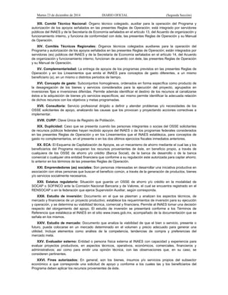 Martes 23 de diciembre de 2014 DIARIO OFICIAL (Segunda Sección)
XIII. Comité Técnico Nacional: Órgano técnico colegiado, auxiliar para la operación del Programa y
autorización de los apoyos señalados en las presentes Reglas de Operación; está integrado por servidores
públicos del INAES y de la Secretaría de Economía señalados en el artículo 13, del Acuerdo de organización y
funcionamiento interno, y funciona de conformidad con éste, las presentes Reglas de Operación y su Manual
de Operación.
XIV. Comités Técnicos Regionales: Órganos técnicos colegiados auxiliares para la operación del
Programa y autorización de los apoyos señalados en las presentes Reglas de Operación; están integrados por
servidoras (es) públicos del INAES y de la Secretaría de Economía señalados en el artículo 14, del Acuerdo
de organización y funcionamiento interno; funcionan de acuerdo con éste, las presentes Reglas de Operación
y su Manual de Operación.
XV. Complementariedad: La entrega de apoyos de los programas previstos en las presentes Reglas de
Operación y en los Lineamientos que emita el INAES para conceptos de gasto diferentes, a un mismo
beneficiario (a), en un mismo o distintos periodos de tiempo.
XVI. Concepto de gasto: Subconjuntos homogéneos, ordenados en forma específica como producto de
la desagregación de los bienes y servicios considerados para la ejecución del proyecto, agrupados en
inversiones fijas e inversiones diferidas. Permite además identificar el destino de los recursos al canalizarse
éstos a la adquisición de bienes y/o servicios específicos; así mismo permite identificar la adecuada relación
de dichos recursos con los objetivos y metas programadas.
XVII. Consultoría: Servicio profesional dirigido a definir y atender problemas y/o necesidades de los
OSSE solicitantes de apoyo, analizando las causas que los provocan y proyectando acciones correctivas a
implementar.
XVIII. CURP: Clave Única de Registro de Población.
XIX. Duplicidad: Caso que se presenta cuando las personas integrantes o socias del OSSE solicitantes
de recursos públicos federales hayan recibido apoyos del INAES o de los programas federales considerados
en las presentes Reglas de Operación y en los Lineamientos que el INAES establezca, para conceptos de
gasto no complementarios, en el presente o en los dos últimos ejercicios fiscales inmediatos anteriores.
XX. ECA: El Esquema de Capitalización de Apoyos, es un mecanismo de ahorro mediante el cual las y los
beneficiarios del Programa recuperan los recursos provenientes de éste, en beneficio propio, a través de
cualquiera de los OSSE de ahorro y/o crédito (Banca Social), de la banca de desarrollo o de la banca
comercial o cualquier otra entidad financiera que conforme a su regulación este autorizada para captar ahorro;
lo anterior en los términos de las presentes Reglas de Operación.
XXI. Emprendedores (as) sociales: Son personas interesadas en desarrollar una iniciativa productiva en
asociación con otras personas que buscan el beneficio común, a través de la generación de productos, bienes
y/o servicios socialmente necesarios.
XXII. Estatus regulatorio: Situación que guarda un OSSE de ahorro y/o crédito en la modalidad de
SOCAP o SOFINCO ante la Comisión Nacional Bancaria y de Valores, el cual se encuentra registrado en el
RENSOCAP o en la federación que ejerce Supervisión Auxiliar, según corresponda.
XXIII. Estudio de inversión: Documento en el que se plasman y analizan los aspectos técnicos, de
mercado y financieros de un proyecto productivo; establece los requerimientos de inversión para su ejecución
y operación, y se determina su viabilidad técnica, comercial y financiera. Permite al INAES tomar una decisión
respecto del otorgamiento del apoyo. El estudio de inversión se presentará conforme a los Términos de
Referencia que establezca el INAES en el sitio www.inaes.gob.mx, acompañado de la documentación que se
señala en los mismos.
XXIV. Estudio de mercado: Documento que analiza la viabilidad de que el bien o servicio, presente o
futuro, pueda colocarse en un mercado determinado en el volumen y precio adecuado para generar una
utilidad. Incluye elementos como análisis de la competencia, tendencias de compra y preferencias del
mercado meta.
XXV. Evaluador externo: Entidad o persona física externa al INAES con capacidad y experiencia para
evaluar proyectos productivos, en aspectos técnicos, operativos, económicos, comerciales, financieros y
administrativos; así como para emitir una opinión técnica, con las observaciones que, en su caso, se
consideren pertinentes.
XXVI. Fines autorizados: En general, son los bienes, insumos y/o servicios propios del subsector
económico a que corresponde una solicitud de apoyo y conforme a los cuales las y los beneficiarios del
Programa deben aplicar los recursos provenientes de éste.
 
