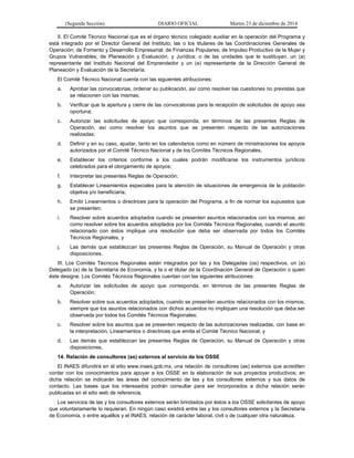 (Segunda Sección) DIARIO OFICIAL Martes 23 de diciembre de 2014
II. El Comité Técnico Nacional que es el órgano técnico colegiado auxiliar en la operación del Programa y
está integrado por el Director General del Instituto; las o los titulares de las Coordinaciones Generales de
Operación; de Fomento y Desarrollo Empresarial; de Finanzas Populares; de Impulso Productivo de la Mujer y
Grupos Vulnerables; de Planeación y Evaluación, y Jurídica; o de las unidades que le sustituyan, un (a)
representante del Instituto Nacional del Emprendedor y un (a) representante de la Dirección General de
Planeación y Evaluación de la Secretaría.
El Comité Técnico Nacional cuenta con las siguientes atribuciones:
a. Aprobar las convocatorias, ordenar su publicación, así como resolver las cuestiones no previstas que
se relacionen con las mismas;
b. Verificar que la apertura y cierre de las convocatorias para la recepción de solicitudes de apoyo sea
oportuna;
c. Autorizar las solicitudes de apoyo que corresponda, en términos de las presentes Reglas de
Operación, así como resolver los asuntos que se presenten respecto de las autorizaciones
realizadas;
d. Definir y en su caso, ajustar, tanto en los calendarios como en número de ministraciones los apoyos
autorizados por el Comité Técnico Nacional y de los Comités Técnicos Regionales,
e. Establecer los criterios conforme a los cuales podrán modificarse los instrumentos jurídicos
celebrados para el otorgamiento de apoyos;
f. Interpretar las presentes Reglas de Operación;
g. Establecer Lineamientos especiales para la atención de situaciones de emergencia de la población
objetiva y/o beneficiaria;
h. Emitir Lineamientos o directrices para la operación del Programa, a fin de normar los supuestos que
se presenten;
i. Resolver sobre acuerdos adoptados cuando se presenten asuntos relacionados con los mismos; así
como resolver sobre los acuerdos adoptados por los Comités Técnicos Regionales, cuando el asunto
relacionado con éstos implique una resolución que deba ser observada por todos los Comités
Técnicos Regionales, y
j. Las demás que establezcan las presentes Reglas de Operación, su Manual de Operación y otras
disposiciones.
III. Los Comités Técnicos Regionales están integrados por las y los Delegadas (os) respectivos, un (a)
Delegado (a) de la Secretaría de Economía, y la o el titular de la Coordinación General de Operación o quien
éste designe. Los Comités Técnicos Regionales cuentan con las siguientes atribuciones:
a. Autorizar las solicitudes de apoyo que corresponda, en términos de las presentes Reglas de
Operación;
b. Resolver sobre sus acuerdos adoptados, cuando se presenten asuntos relacionados con los mismos;
siempre que los asuntos relacionados con dichos acuerdos no impliquen una resolución que deba ser
observada por todos los Comités Técnicos Regionales;
c. Resolver sobre los asuntos que se presenten respecto de las autorizaciones realizadas, con base en
la interpretación, Lineamientos o directrices que emita el Comité Técnico Nacional, y
d. Las demás que establezcan las presentes Reglas de Operación, su Manual de Operación y otras
disposiciones.
14. Relación de consultores (as) externos al servicio de los OSSE
El INAES difundirá en el sitio www.inaes.gob.mx, una relación de consultores (as) externos que acrediten
contar con los conocimientos para apoyar a los OSSE en la elaboración de sus proyectos productivos; en
dicha relación se indicarán las áreas del conocimiento de las y los consultores externos y sus datos de
contacto. Las bases que los interesados podrán consultar para ser incorporados a dicha relación serán
publicadas en el sitio web de referencia.
Los servicios de las y los consultores externos serán brindados por éstos a los OSSE solicitantes de apoyo
que voluntariamente lo requieran. En ningún caso existirá entre las y los consultores externos y la Secretaría
de Economía, o entre aquéllos y el INAES, relación de carácter laboral, civil o de cualquier otra naturaleza.
 