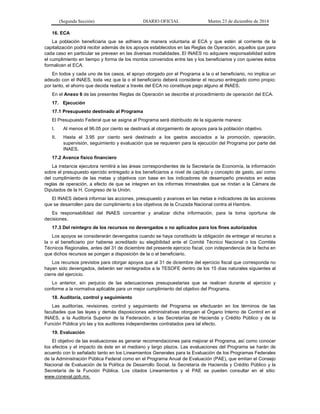 (Segunda Sección) DIARIO OFICIAL Martes 23 de diciembre de 2014
16. ECA
La población beneficiaria que se adhiera de manera voluntaria al ECA y que estén al corriente de la
capitalización podrá recibir además de los apoyos establecidos en las Reglas de Operación, aquellos que para
cada caso en particular se prevean en las diversas modalidades. El INAES no adquiere responsabilidad sobre
el cumplimiento en tiempo y forma de los montos convenidos entre las y los beneficiarios y con quienes éstos
formalicen el ECA.
En todos y cada uno de los casos, el apoyo otorgado por el Programa a la o el beneficiario, no implica un
adeudo con el INAES, toda vez que la o el beneficiario deberá considerar el recurso entregado como propio;
por tanto, el ahorro que decida realizar a través del ECA no constituye pago alguno al INAES.
En el Anexo 6 de las presentes Reglas de Operación se describe el procedimiento de operación del ECA.
17. Ejecución
17.1 Presupuesto destinado al Programa
El Presupuesto Federal que se asigna al Programa será distribuido de la siguiente manera:
I. Al menos el 96.05 por ciento se destinará al otorgamiento de apoyos para la población objetivo.
II. Hasta el 3.95 por ciento será destinado a los gastos asociados a la promoción, operación,
supervisión, seguimiento y evaluación que se requieren para la ejecución del Programa por parte del
INAES.
17.2 Avance físico financiero
La instancia ejecutora remitirá a las áreas correspondientes de la Secretaría de Economía, la información
sobre el presupuesto ejercido entregado a los beneficiarios a nivel de capítulo y concepto de gasto, así como
del cumplimiento de las metas y objetivos con base en los indicadores de desempeño previstos en estas
reglas de operación, a efecto de que se integren en los informes trimestrales que se rindan a la Cámara de
Diputados de la H. Congreso de la Unión.
El INAES deberá informar las acciones, presupuesto y avances en las metas e indicadores de las acciones
que se desarrollen para dar cumplimiento a los objetivos de la Cruzada Nacional contra el Hambre.
Es responsabilidad del INAES concentrar y analizar dicha información, para la toma oportuna de
decisiones.
17.3 Del reintegro de los recursos no devengados o no aplicados para los fines autorizados
Los apoyos se considerarán devengados cuando se haya constituido la obligación de entregar el recurso a
la o el beneficiario por haberse acreditado su elegibilidad ante el Comité Técnico Nacional o los Comités
Técnicos Regionales, antes del 31 de diciembre del presente ejercicio fiscal, con independencia de la fecha en
que dichos recursos se pongan a disposición de la o el beneficiario.
Los recursos previstos para otorgar apoyos que al 31 de diciembre del ejercicio fiscal que corresponda no
hayan sido devengados, deberán ser reintegrados a la TESOFE dentro de los 15 días naturales siguientes al
cierre del ejercicio.
Lo anterior, sin perjuicio de las adecuaciones presupuestarias que se realicen durante el ejercicio y
conforme a la normativa aplicable para un mejor cumplimiento del objetivo del Programa.
18. Auditoría, control y seguimiento
Las auditorías, revisiones, control y seguimiento del Programa se efectuarán en los términos de las
facultades que las leyes y demás disposiciones administrativas otorguen al Órgano Interno de Control en el
INAES, a la Auditoría Superior de la Federación, a las Secretarías de Hacienda y Crédito Público y de la
Función Pública y/o las y los auditores independientes contratados para tal efecto.
19. Evaluación
El objetivo de las evaluaciones es generar recomendaciones para mejorar el Programa, así como conocer
los efectos y el impacto de éste en el mediano y largo plazos. Las evaluaciones del Programa se harán de
acuerdo con lo señalado tanto en los Lineamientos Generales para la Evaluación de los Programas Federales
de la Administración Pública Federal como en el Programa Anual de Evaluación (PAE), que emitan el Consejo
Nacional de Evaluación de la Política de Desarrollo Social, la Secretaría de Hacienda y Crédito Público y la
Secretaría de la Función Pública. Los citados Lineamientos y el PAE se pueden consultar en el sitio:
www.coneval.gob.mx.
 