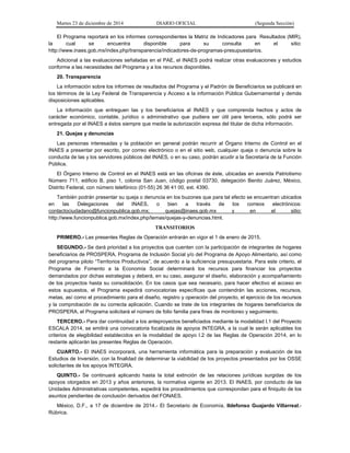 Martes 23 de diciembre de 2014 DIARIO OFICIAL (Segunda Sección)
El Programa reportará en los informes correspondientes la Matriz de Indicadores para Resultados (MIR),
la cual se encuentra disponible para su consulta en el sitio:
http://www.inaes.gob.mx/index.php/transparencia/indicadores-de-programas-presupuestarios.
Adicional a las evaluaciones señaladas en el PAE, el INAES podrá realizar otras evaluaciones y estudios
conforme a las necesidades del Programa y a los recursos disponibles.
20. Transparencia
La información sobre los informes de resultados del Programa y el Padrón de Beneficiarios se publicará en
los términos de la Ley Federal de Transparencia y Acceso a la información Pública Gubernamental y demás
disposiciones aplicables.
La información que entreguen las y los beneficiarios al INAES y que comprenda hechos y actos de
carácter económico, contable, jurídico o administrativo que pudiera ser útil para terceros, sólo podrá ser
entregada por el INAES a éstos siempre que medie la autorización expresa del titular de dicha información.
21. Quejas y denuncias
Las personas interesadas y la población en general podrán recurrir al Órgano Interno de Control en el
INAES a presentar por escrito, por correo electrónico o en el sitio web, cualquier queja o denuncia sobre la
conducta de las y los servidores públicos del INAES, o en su caso, podrán acudir a la Secretaría de la Función
Pública.
El Órgano Interno de Control en el INAES está en las oficinas de éste, ubicadas en avenida Patriotismo
Número 711, edificio B, piso 1, colonia San Juan, código postal 03730, delegación Benito Juárez, México,
Distrito Federal, con número telefónico (01-55) 26 36 41 00, ext. 4390.
También podrán presentar su queja o denuncia en los buzones que para tal efecto se encuentran ubicados
en las Delegaciones del INAES, o bien a través de los correos electrónicos:
contactociudadano@funcionpublica.gob.mx; quejas@inaes.gob.mx y en el sitio:
http://www.funcionpublica.gob.mx/index.php/temas/quejas-y-denuncias.html.
TRANSITORIOS
PRIMERO.- Las presentes Reglas de Operación entrarán en vigor el 1 de enero de 2015.
SEGUNDO.- Se dará prioridad a los proyectos que cuenten con la participación de integrantes de hogares
beneficiarios de PROSPERA, Programa de Inclusión Social y/o del Programa de Apoyo Alimentario, así como
del programa piloto “Territorios Productivos”, de acuerdo a la suficiencia presupuestaria. Para este criterio, el
Programa de Fomento a la Economía Social determinará los recursos para financiar los proyectos
demandados por dichas estrategias y deberá, en su caso, asegurar el diseño, elaboración y acompañamiento
de los proyectos hasta su consolidación. En los casos que sea necesario, para hacer efectivo el acceso en
estos supuestos, el Programa expedirá convocatorias específicas que contendrán las acciones, recursos,
metas, así como el procedimiento para el diseño, registro y operación del proyecto, el ejercicio de los recursos
y la comprobación de su correcta aplicación. Cuando se trate de los integrantes de hogares beneficiarios de
PROSPERA, el Programa solicitará el número de folio familia para fines de monitoreo y seguimiento.
TERCERO.- Para dar continuidad a los anteproyectos beneficiados mediante la modalidad I.1 del Proyecto
ESCALA 2014, se emitirá una convocatoria focalizada de apoyos INTEGRA, a la cual le serán aplicables los
criterios de elegibilidad establecidos en la modalidad de apoyo I.2 de las Reglas de Operación 2014, en lo
restante aplicarán las presentes Reglas de Operación.
CUARTO.- El INAES incorporará, una herramienta informática para la preparación y evaluación de los
Estudios de Inversión, con la finalidad de determinar la viabilidad de los proyectos presentados por los OSSE
solicitantes de los apoyos INTEGRA.
QUINTO.- Se continuará aplicando hasta la total extinción de las relaciones jurídicas surgidas de los
apoyos otorgados en 2013 y años anteriores, la normativa vigente en 2013. El INAES, por conducto de las
Unidades Administrativas competentes, expedirá los procedimientos que correspondan para el finiquito de los
asuntos pendientes de conclusión derivados del FONAES.
México, D.F., a 17 de diciembre de 2014.- El Secretario de Economía, Ildefonso Guajardo Villarreal.-
Rúbrica.
 