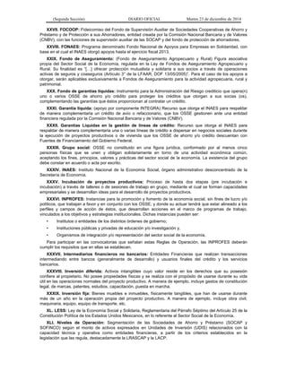 (Segunda Sección) DIARIO OFICIAL Martes 23 de diciembre de 2014
XXVII. FOCOOP: Fideicomiso del Fondo de Supervisión Auxiliar de Sociedades Cooperativas de Ahorro y
Préstamo y de Protección a sus Ahorradores, entidad creada por la Comisión Nacional Bancaria y de Valores
(CNBV), con las funciones de supervisión auxiliar de las SOCAP y del fondo de protección de ahorradores.
XXVIII. FONAES: Programa denominado Fondo Nacional de Apoyos para Empresas en Solidaridad, con
base en el cual el INAES otorgó apoyos hasta el ejercicio fiscal 2013.
XXIX. Fondo de Aseguramiento: (Fondo de Aseguramiento Agropecuario y Rural) Figura asociativa
propia del Sector Social de la Economía, regulada en la Ley de Fondos de Aseguramiento Agropecuario y
Rural. Su finalidad es “[…] ofrecer protección mutualista y solidaria a sus socios a través de operaciones
activas de seguros y coaseguros (Artículo 3° de la LFAAR, DOF 13/05/2005)”. Para el caso de los apoyos a
otorgar, serán aplicables exclusivamente a Fondos de Aseguramiento para la actividad agropecuaria, rural y
patrimonial.
XXX. Fondo de garantías líquidas: Instrumento para la Administración del Riesgo crediticio que opera(n)
uno o varios OSSE de ahorro y/o crédito para proteger los créditos que otorgan a sus socias (os),
complementando las garantías que éstos proporcionan al contratar un crédito.
XXXI. Garantía líquida: (apoyo por componente INTEGRA) Recurso que otorga el INAES para respaldar
de manera complementaria un crédito de avío o refaccionario, que los OSSE gestionen ante una entidad
financiera regulada por la Comisión Nacional Bancaria y de Valores (CNBV).
XXXII. Garantías Líquidas en la gestión de líneas de crédito: Recurso que otorga el INAES para
respaldar de manera complementaria una o varias líneas de crédito a dispersar en negocios sociales durante
la ejecución de proyectos productivos o de vivienda que los OSSE de ahorro y/o crédito descuentan con
Fuentes de Financiamiento del Gobierno Federal.
XXXIII. Grupo social: OSSE no constituido en una figura jurídica, conformado por al menos cinco
personas físicas que se unen y obligan solidariamente en torno de una actividad económica común,
aceptando los fines, principios, valores y prácticas del sector social de la economía. La existencia del grupo
debe constar en acuerdo o acta por escrito.
XXXIV. INAES: Instituto Nacional de la Economía Social, órgano administrativo desconcentrado de la
Secretaría de Economía.
XXXV. Incubación de proyectos productivos: Proceso de hasta dos etapas (pre incubación e
incubación) a través de talleres o de sesiones de trabajo en grupo, mediante el cual se forman capacidades
empresariales y se desarrollan ideas para el desarrollo de proyectos productivos.
XXXVI. INPROFES: Instancias para la promoción y fomento de la economía social, sin fines de lucro y/o
políticos, que trabajan a favor y en conjunto con los OSSE; y donde su actuar tendrá que estar alineado a los
perfiles y campos de acción de éstos, que desarrollan acciones en el marco de programas de trabajo,
vinculados a los objetivos y estrategias institucionales. Dichas instancias pueden ser:
• Institutos o entidades de los distintos órdenes de gobierno;
• Instituciones públicas y privadas de educación y/o investigación y,
• Organismos de integración y/o representación del sector social de la economía.
Para participar en las convocatorias que señalan estas Reglas de Operación, las INPROFES deberán
cumplir los requisitos que en ellas se establecen.
XXXVII. Intermediarios financieros no bancarios: Entidades Financieras que realizan transacciones
intermediando entre bancos (generalmente de desarrollo) y usuarios finales del crédito y los servicios
bancarios.
XXXVIII. Inversión diferida: Activos intangibles cuyo valor reside en los derechos que su posesión
confiere al propietario. No posee propiedades físicas y se realiza con el propósito de usarse durante su vida
útil en las operaciones normales del proyecto productivo. A manera de ejemplo, incluye gastos de constitución
legal, de marcas, patentes, estudios, capacitación, puesta en marcha.
XXXIX. Inversión fija: Bienes muebles e inmuebles, físicamente tangibles, que han de usarse durante
más de un año en la operación propia del proyecto productivo. A manera de ejemplo, incluye obra civil,
maquinaria, equipo, equipo de transporte, etc.
XL. LESS: Ley de la Economía Social y Solidaria, Reglamentaria del Párrafo Séptimo del Artículo 25 de la
Constitución Política de los Estados Unidos Mexicanos, en lo referente al Sector Social de la Economía.
XLI. Niveles de Operación: Segmentación de las Sociedades de Ahorro y Préstamo (SOCAP y
SOFINCO) según el monto de activos expresados en Unidades de Inversión (UDIS) relacionados con la
capacidad técnica y operativa como entidades financieras, a partir de los criterios establecidos en la
legislación que las regula, destacadamente la LRASCAP y la LACP.
 