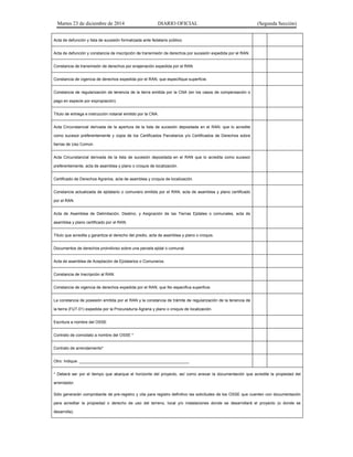 Martes 23 de diciembre de 2014 DIARIO OFICIAL (Segunda Sección)
Acta de defunción y lista de sucesión formalizada ante fedatario público.
Acta de defunción y constancia de inscripción de transmisión de derechos por sucesión expedida por el RAN.
Constancia de transmisión de derechos por enajenación expedida por el RAN
Constancia de vigencia de derechos expedida por el RAN, que especifique superficie.
Constancia de regularización de tenencia de la tierra emitida por la CNA (en los casos de compensación o
pago en especie por expropiación).
Título de entrega e instrucción notarial emitido por la CNA.
Acta Circunstancial derivada de la apertura de la lista de sucesión depositada en el RAN, que lo acredite
como sucesor preferentemente y copia de los Certificados Parcelarios y/o Certificados de Derechos sobre
tierras de Uso Común.
Acta Circunstancial derivada de la lista de sucesión depositada en el RAN que lo acredita como sucesor
preferentemente, acta de asamblea y plano o croquis de localización.
Certificado de Derechos Agrarios, acta de asamblea y croquis de localización.
Constancia actualizada de ejidatario o comunero emitida por el RAN, acta de asamblea y plano certificado
por el RAN.
Acta de Asamblea de Delimitación, Destino, y Asignación de las Tierras Ejidales o comunales, acta de
asamblea y plano certificado por el RAN.
Título que acredita y garantiza el derecho del predio, acta de asamblea y plano o croquis.
Documentos de derechos proindiviso sobre una parcela ejidal o comunal.
Acta de asamblea de Aceptación de Ejidatarios o Comuneros.
Constancia de Inscripción al RAN.
Constancia de vigencia de derechos expedida por el RAN, que No especifica superficie.
La constancia de posesión emitida por el RAN y la constancia de trámite de regularización de la tenencia de
la tierra (FUT.01) expedida por la Procuraduría Agraria y plano o croquis de localización.
Escritura a nombre del OSSE
Contrato de comodato a nombre del OSSE *
Contrato de arrendamiento*
Otro: Indique: _________________________________________________
* Deberá ser por el tiempo que abarque el horizonte del proyecto, así como anexar la documentación que acredite la propiedad del
arrendador.
Sólo generarán comprobante de pre-registro y cita para registro definitivo las solicitudes de los OSSE que cuenten con documentación
para acreditar la propiedad o derecho de uso del terreno, local y/o instalaciones donde se desarrollará el proyecto (o donde se
desarrolla).
 