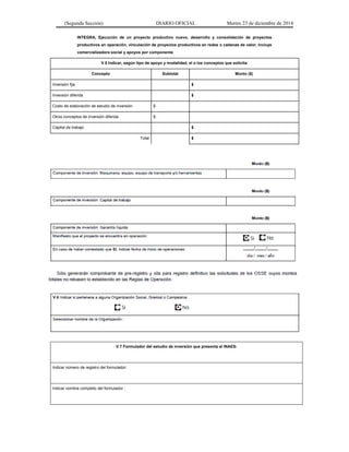 (Segunda Sección) DIARIO OFICIAL Martes 23 de diciembre de 2014
INTEGRA, Ejecución de un proyecto productivo nuevo, desarrollo y consolidación de proyectos
productivos en operación, vinculación de proyectos productivos en redes o cadenas de valor, incluye
comercializadora social y apoyos por componente
V.5 Indicar, según tipo de apoyo y modalidad, el o los conceptos que solicita:
Concepto Subtotal Monto ($)
Inversión fija $
Inversión diferida $
Costo de elaboración de estudio de inversión $
Otros conceptos de inversión diferida $
Capital de trabajo $
Total $
V.7 Formulador del estudio de inversión que presenta al INAES:
Indicar número de registro del formulador:
Indicar nombre completo del formulador :
 