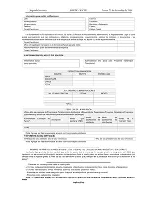 (Segunda Sección) DIARIO OFICIAL Martes 23 de diciembre de 2014
Información para recibir notificaciones:
Calle: Colonia:
Número exterior: Localidad:
Número interior: Municipio o Delegación:
Teléfono: Estado:
Correo Electrónico: Código Postal:
Con fundamento en lo dispuesto en el artículo 35 de la Ley Federal de Procedimiento Administrativo, el Representante Legal o Social
acepta expresamente que las notificaciones, citatorios, emplazamientos, requerimientos, solicitud de informes o documentos y las
resoluciones administrativas definitivas que se le tengan que realizar se haga por alguno (s) de los siguientes medios:
Correo Electrónico:
Oficio entregado por mensajero en el domicilio señalado para tal efecto:
Personalmente con quien deba entenderse la diligencia:
Correo Certificado:
III. INFORMACIÓN DEL APOYO QUE SOLICITA
Modalidad de apoyo: Submodalidad (No aplica para Proyectos Estratégicos
Financieros):Monto solicitado:
ESTRUCTURA FINANCIERA
FUENTE MONTO PORCENTAJE
INAES
SOLICITANTE
OTROS
TOTAL
CALENDARIO DE MINISTRACIONES
No. DE MINISTRACIÓN FECHA MONTO
TOTAL
DESGLOSE DE LA INVERSIÓN
(Aplica sólo para apoyos de Programa de Fortalecimiento Institucional y Desarrollo de Capacidades, Proyectos Estratégicos Financieros
y de Inversión y apoyos de Instrumentos para la Administración de Riesgos)
Submodalidad (Concepto de
Apoyo)*
Descripción
Monto que
aportaría INAES
Monto de
aportaciones del
solicitante
Monto de
aportaciones de
otras fuentes
Monto de la
Inversión Total
TOTAL
*Nota: Agregar las filas necesarias de acuerdo con los conceptos solicitados
IV. OFERENTE (S) DEL SERVICIO (S)
Nombre (s) del (os) prestador (es) del (os) servicio (s): RFC del (os) prestador (es) del (os) servicio (s)
*Nota: Agregar las filas necesarias de acuerdo con los conceptos solicitados
_________________________________________
NOMBRE Y FIRMA DEL REPRESENTANTE LEGAL O SOCIAL DEL OSSE DE AHORRO Y/O CRÉDITO SOLICITANTE
Manifiesto, bajo protesta de decir verdad, que entre las socias (os) o miembros del consejo directivo o integrantes del OSSE que
represento, no se encuentran cónyuges o parientes consanguíneos hasta el cuarto grado por ambas líneas, ascendente o descendente; por
afinidad hasta el segundo grado; o civiles, de las o los servidores públicos que participen en el proceso de evaluación y/o autorización de los
apoyos*.
__________________________________________________
* 1. Parientes por consanguinidad hasta el cuarto grado:
A) En línea recta ascendente (padres, abuelos, bisabuelos y tatarabuelos) o descendente (hijos, nietos, bisnietos y tataranietos).
B) En línea trasversal (tíos, primos, hermanos, sobrinos, tíos-abuelos y sobrinos nietos).
2. Parientes por afinidad hasta el segundo grado (suegros, abuelos políticos, yernos/nueras y cuñados).
3. Parientes civiles (adoptante y adoptado).
NOTA: EL PRESENTE FORMATO Y SU INSTRUCTIVO DE LLENADO SE ENCUENTRAN DISPONIBLES EN LA PÁGINA WEB DEL
INAES
Instructivo
 