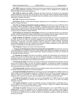 Martes 23 de diciembre de 2014 DIARIO OFICIAL (Segunda Sección)
XLII. OSSE: Organismos del Sector Social de la Economía, que adoptan la forma de grupos sociales o de
figuras jurídicas legalmente constituidas, de acuerdo a la LESS, y que se establecen en el catálogo que
difunda el INAES en el sitio www.inaes.gob.mx.
XLIII. OSSE de ahorro y/o crédito: Organismo del Sector Social de la Economía que proporciona
servicios financieros a sus socias (os) y que se rige por fines, principios, valores y prácticas propias del Sector
Social de la Economía, dentro del marco regulatorio que les es aplicable y bajo el contexto de sanas prácticas
organizativas, sociales y financieras.
XLIV. PAE: Programa Anual de Evaluación.
XLV.Pasivos: Deudas o compromisos financieros adquiridos por la o el solicitante con anterioridad a la
solicitud o recepción del apoyo.
XLVI. Plan de Trabajo para Garantías Líquidas y/o Seguros: Documento en el que el OSSE de ahorro
y/o crédito presenta información sobre su capacidad y propuesta para operar líneas de crédito y en
consecuencia, su requerimiento de garantías líquidas y/o atender necesidades de protección de ahorro y/o
crédito mediante pólizas de seguro y que permite a INAES evaluar la pertinencia y viabilidad del otorgamiento
de apoyos para dar cobertura a riesgos crediticios.
XLVII. Población en situación de vulnerabilidad: Personas que por diferentes factores o la combinación
de ellos, enfrentan situaciones de riesgo o discriminación que les impiden alcanzar mejores niveles de vida y,
por lo tanto, requieren de la atención e intervención del Gobierno para lograr su bienestar.
XLVIII. Portafolio de evidencias: Compilación de pruebas documentales con las que se demuestra que
los OSSE de ahorro y/o crédito se encuentran apegados a los fines, principios, valores y prácticas de la
economía social, así como a las sanas prácticas financieras; entre estas pruebas destacan documentos
constitutivos y estatutarios; documentos operativos; actas de asamblea y minutas de reunión; testimonios
documentales, grabados de viva voz o videos que los contengan; material iconográfico que dé cuenta de los
procesos y antecedentes de la entidad financiera; entre otros.
XLIX. Programa: Programa de Fomento a la Economía Social.
L. Programa de Fortalecimiento Institucional y Desarrollo de Capacidades: Documento en el que las
o los responsables de un OSSE de ahorro y/o crédito reflejan cuáles serán las actividades necesarias y los
apoyos requeridos para alcanzar un impacto determinado, medible y verificable, que incida en un aumento de
su capacidad operativa y eficiencia.
LI. Propuesta de inversión: Documento que justifica y describe las características del componente de
inversión para el que se solicita el apoyo, así como los beneficios esperados. La propuesta de inversión se
presentará conforme a los Términos de Referencia que establezca el INAES en el sitio www.inaes.gob.mx,
acompañada de la documentación que se señale en los mismos.
LII. Propuesta de trabajo: Documento que justifica y describe las características de la actividad o servicio
para el que se solicita el apoyo, así como los beneficios esperados. La propuesta de trabajo se presentará
conforme a los Términos de Referencia que establezca el INAES en el sitio www.inaes.gob.mx, acompañada
de la documentación que se señale en los mismos.
LIII. Proyecto Escala: Estrategia institucional, instrumentada durante el ejercicio fiscal 2014, para facilitar
la inclusión productiva de jóvenes, en el marco del Programa.
LIV. Proyecto Estratégico Financiero: Documento en el que los responsables de un OSSE de ahorro y/o
crédito reflejan cuál será la estrategia a seguir por su OSSE de ahorro y/o crédito en el mediano plazo (3 a 5
años) en materia de crecimiento, de cobertura, desarrollo de mercados, competitividad, rentabilidad y
viabilidad social, económica y financiera, o bien, el establecimiento de redes de servicios financieros.
LV. Proyecto de Inversión: Documento en el que los responsables de un OSSE de ahorro y/o crédito
concretan los requerimientos de inversión para el ejercicio fiscal en curso, en el marco del proyecto
estratégico respectivo.
LVI. Proyecto productivo: Conjunto de actividades concretas, interrelacionadas y coordinadas entre sí,
que se realizan con el fin de producir bienes u ofrecer servicios, capaces de satisfacer determinadas
necesidades en el marco del sector social de la economía.
LVII. Puesta en marcha: Proceso en el cual un profesional asesora a uno o varios OSSE, para que el
establecimiento e inicio de operaciones de un proyecto productivo nuevo se lleven a cabo según lo
considerado en el estudio de inversión, y para la comprobación del apoyo de inversión otorgado por el INAES.
En el caso de los OSSE de ahorro y/o crédito, se refiere a la instalación y puesta en marcha de oficinas de
matriz y/o de sucursal.
 