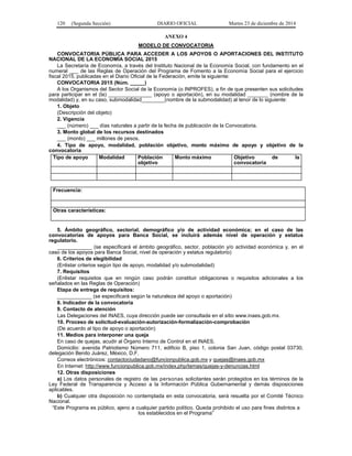 120 (Segunda Sección) DIARIO OFICIAL Martes 23 de diciembre de 2014
ANEXO 4
MODELO DE CONVOCATORIA
CONVOCATORIA PÚBLICA PARA ACCEDER A LOS APOYOS O APORTACIONES DEL INSTITUTO
NACIONAL DE LA ECONOMÍA SOCIAL 2015
La Secretaría de Economía, a través del Instituto Nacional de la Economía Social, con fundamento en el
numeral ___ de las Reglas de Operación del Programa de Fomento a la Economía Social para el ejercicio
fiscal 2015, publicadas en el Diario Oficial de la Federación, emite la siguiente:
CONVOCATORIA 2015 (Núm. _____)
A los Organismos del Sector Social de la Economía (o INPROFES), a fin de que presenten sus solicitudes
para participar en el (la) _______________ (apoyo o aportación), en su modalidad _______ (nombre de la
modalidad) y, en su caso, submodalidad________(nombre de la submodalidad) al tenor de lo siguiente:
1. Objeto
(Descripción del objeto)
2. Vigencia
___ (número) ___ días naturales a partir de la fecha de publicación de la Convocatoria.
3. Monto global de los recursos destinados
___ (monto) ___ millones de pesos.
4. Tipo de apoyo, modalidad, población objetivo, monto máximo de apoyo y objetivo de la
convocatoria
Tipo de apoyo Modalidad Población
objetivo
Monto máximo Objetivo de la
convocatoria
Frecuencia:
Otras características:
5. Ámbito geográfico, sectorial, demográfico y/o de actividad económica; en el caso de las
convocatorias de apoyos para Banca Social, se incluirá además nivel de operación y estatus
regulatorio.
____________ (se especificará el ámbito geográfico, sector, población y/o actividad económica y, en el
caso de los apoyos para Banca Social, nivel de operación y estatus regulatorio)
6. Criterios de elegibilidad
(Enlistar criterios según tipo de apoyo, modalidad y/o submodalidad)
7. Requisitos
(Enlistar requisitos que en ningún caso podrán constituir obligaciones o requisitos adicionales a los
señalados en las Reglas de Operación)
Etapa de entrega de requisitos:
____________ (se especificará según la naturaleza del apoyo o aportación)
8. Indicador de la convocatoria
9. Contacto de atención
Las Delegaciones del INAES, cuya dirección puede ser consultada en el sitio www.inaes.gob.mx.
10. Proceso de solicitud-evaluación-autorización-formalización-comprobación
(De acuerdo al tipo de apoyo o aportación)
11. Medios para interponer una queja
En caso de quejas, acudir al Órgano Interno de Control en el INAES.
Domicilio: avenida Patriotismo Número 711, edificio B, piso 1, colonia San Juan, código postal 03730,
delegación Benito Juárez, México, D.F.
Correos electrónicos: contactociudadano@funcionpublica.gob.mx y quejas@inaes.gob.mx
En Internet: http://www.funcionpublica.gob.mx/index.php/temas/quejas-y-denuncias.html
12. Otras disposiciones
a) Los datos personales de registro de las personas solicitantes serán protegidos en los términos de la
Ley Federal de Transparencia y Acceso a la Información Pública Gubernamental y demás disposiciones
aplicables.
b) Cualquier otra disposición no contemplada en esta convocatoria, será resuelta por el Comité Técnico
Nacional.
“Este Programa es público, ajeno a cualquier partido político. Queda prohibido el uso para fines distintos a
los establecidos en el Programa”
 