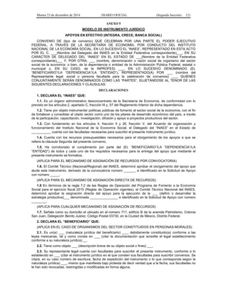 Martes 23 de diciembre de 2014 DIARIO OFICIAL (Segunda Sección) 121
ANEXO 5
MODELO DE INSTRUMENTO JURÍDICO
APOYOS EN EFECTIVO (INTEGRA, CRECE, BANCA SOCIAL)
CONVENIO DE (tipo de convenio) QUE CELEBRAN POR UNA PARTE EL PODER EJECUTIVO
FEDERAL, A TRAVÉS DE LA SECRETARÍA DE ECONOMÍA, POR CONDUCTO DEL INSTITUTO
NACIONAL DE LA ECONOMÍA SOCIAL, EN LO SUCESIVO EL “INAES”, REPRESENTADO EN ESTA ACTO
POR EL C. ___(Nombre del Delegado del INAES en la Entidad Federativa correspondiente)___, EN SU
CARÁCTER DE DELEGADO DEL “INAES” EN EL ESTADO DE ___(Nombre de la Entidad Federativa
correspondiente)___ Y; POR OTRA, ___ (nombre, denominación o razón social de organismo del sector
social de la economía; o bien, de la dependencia o entidad de la Administración Pública Federal, estatal o
municipal o, EN SU CASO, de la INPROFES) ___, EN LO SUCESIVO DENOMINADO (EL
“BENEFICIARIO”/LA “DEPENDENCIA”/LA “ENTIDAD”), REPRESENTADO(A) POR ___ (nombre del
Representante legal, social o persona facultada para la celebración de convenios) ___, QUIENES
CONJUNTAMENTE SERÁN DENOMINADOS COMO LAS “PARTES”, SUJETÁNDOSE AL TENOR DE LAS
SIGUIENTES DECLARACIONES Y CLÁUSULAS:
DECLARACIONES
1. DECLARA EL “INAES” QUE:
1.1. Es un órgano administrativo desconcentrado de la Secretaría de Economía, de conformidad con lo
previsto en los artículos 2, apartado C, fracción III y, 57 del Reglamento Interior de dicha dependencia.
1.2. Tiene por objeto instrumentar políticas públicas de fomento al sector social de la economía, con el fin
de fortalecer y consolidar al citado sector como uno de los pilares de desarrollo económico del país, a través
de la participación, capacitación, investigación, difusión y apoyo a proyectos productivos del sector.
1.3. Con fundamento en los artículos 4, fracción II y 26, fracción V, del Acuerdo de organización y
funcionamiento del Instituto Nacional de la Economía Social, el Delegado del “INAES” en el Estado de
__________, cuenta con las facultades necesarias para suscribir el presente instrumento jurídico.
1.4. Cuenta con los recursos presupuestales necesarios para el otorgamiento de los apoyos a que se
refiere la cláusula Segunda del presente convenio.
1.5. Ha corroborado el cumplimiento por parte del (EL “BENEFICIARIO”/LA “DEPENDENCIA”/LA
“ENTIDAD”) de todos y cada uno de los requisitos necesarios para la entrega del apoyo que mediante el
presente instrumento se formaliza.
(APLICA PARA EL MECANISMO DE ASIGNACIÓN DE RECURSOS POR CONVOCATORIA)
1.6. El Comité Técnico (Nacional/Regional) del INAES, determinó aprobar el otorgamiento del apoyo que
alude este instrumento, derivado de la convocatoria número ______, e identificado en la Solicitud de Apoyo
con número _____.
(APLICA PARA EL MECANISMO DE ASIGNACIÓN DIRECTA DE RECURSOS)
1.6 En términos de la regla 7.2 de las Reglas de Operación del Programa de Fomento a la Economía
Social para el ejercicio fiscal 2015 (Reglas de Operación vigentes), el Comité Técnico Nacional del INAES,
determinó aprobar la asignación directa del apoyo para la ejecución de la ___ (definir o desarrollar la
estrategia productiva)___ denominada _______________ e identificado en la Solicitud de Apoyo con número
________.
(APLICA PARA CUALQUIER MECANISMO DE ASIGNACIÓN DE RECURSOS)
1.7. Señala como su domicilio el ubicado en el número 711, edificio B de la avenida Patriotismo, Colonia
San Juan, Delegación Benito Juárez, Código Postal 03730, en la Ciudad de México, Distrito Federal.
2. DECLARA EL “BENEFICIARIO” QUE:
(APLICA EN EL CASO DE ORGANISMOS DEL SECTOR CONSTITUIDOS EN PERSONAS MORALES)
2.1. Es un(a) ___ (naturaleza jurídica del beneficiario) ___, debidamente constituido(a) conforme a las
leyes mexicanas, tal y como consta en ___ (citar la documentación que acredite el legal establecimiento
conforme a su naturaleza jurídica) __.
2.2. Tiene como objeto ___ (descripción breve de su objeto social o fines) ___.
2.3. Su representante legal cuenta con facultades para suscribir el presente instrumento, conforme a lo
establecido en ___ (citar el instrumento jurídico en el que consten sus facultades para suscribir convenios. Se
citará, en su caso número de escritura, fecha de expedición del instrumento o lo que corresponda según la
naturaleza jurídica) ___, mismo que manifiesta bajo protesta de decir verdad que a la fecha, sus facultades no
le han sido revocadas, restringidas o modificadas en forma alguna.
 