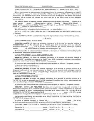 Martes 23 de diciembre de 2014 DIARIO OFICIAL (Segunda Sección) 123
(APLICA EN EL CASO DE QUE LA DISPERSIÓN DEL RECURSO SEA A TRAVÉS DE TELECOMM)
2.7. A efecto de que le sea dispersado el recurso autorizado, ha entregado a la Delegación del “INAES”
en el estado de ______, los datos del domicilio, entidad, municipio y localidad de su Representante
(legal/social), con la finalidad de que se le sean comunicados por la Delegación del “INAES” los datos de
localización de la sucursal más cercana de TELECOMM en la que podrá cobrar el giro telegráfico
correspondiente.
2.8. Para los efectos del presente convenio señala como domicilio legal el ubicado en ___ (Nombre de la
calle o avenida) ___, número ___ (Número exterior e interior) ___, Colonia ___ (Nombre de la Colonia) ___,
Código Postal ___ (Número del Código Postal) ___, Municipio de ___ (Nombre del Municipio) ___, en el
Estado de ___ (nombre de la Entidad federativa) ___.
2.9. (El proyecto/La estrategia productiva) se desarrolla o se desarrollará en _____.
(OTRA U OTRAS DECLARACIONES QUE SE ESTIMEN PERTINENTES POR LA NATURALEZA DEL
CONVENIO)
“LAS PARTES” manifiestan su conformidad en suscribir el presente convenio, al tenor de las siguientes:
CLÁUSULAS
(APLICA PARA INTEGRA-BENEFICIARIO)
PRIMERA.- OBJETO. El objeto del presente instrumento es la entrega de recursos públicos al
“BENEFICIARIO”, la cual fue autorizada por el “INAES”, para (la/el) (modalidad), dentro del subsector
económico denominado ______, que, en su caso, incluye (inversión fija, inversión diferida y/o capital de
trabajo)_________, así como la realización por parte del “BENEFICIARIO” de__________.
El monto específico de cada concepto por modalidad, su descripción, el inicio de operaciones del proyecto;
se detalla en el Anexo 1 del presente convenio.
(APLICA PARA CRECE Y BANCA SOCIAL-BENEFICIARIO)
PRIMERA.- OBJETO. El objeto del presente instrumento es la entrega de recursos públicos al
“BENEFICIARIO”, la cual fue autorizada por el “INAES”, para (la/el) (modalidad) que incluye (submodalidad),
así como la realización por parte del “BENEFICIARIO” de__________.
El monto por cada submodalidad, así como su descripción se detalla en el Anexo 1 al presente convenio.
(APLICA EN ASIGNACIÓN DIRECTA)
PRIMERA.- OBJETO. El objeto del presente instrumento es la entrega de recursos públicos a la
(Dependencia/Entidad), la cual fue autorizada por el “INAES”, para la ejecución de la estrategia productiva
denominada _______ y que se agrega como parte integra del presente convenio, así como la realización por
parte del /Dependencia/Entidad) de__________.
(APLICA PARA CRECE-INPROFES)
PRIMERA.- OBJETO. El objeto del presente instrumento es la entrega de recursos públicos a la
“INPROFES”, la cual fue autorizada por el “INAES”, para (la/el) (modalidad) que incluye (submodalidad), así
como la realización por parte de la “INPROFES” de__________.
El monto por cada submodalidad, así como su descripción se detalla en el Anexo 1 al presente convenio.
SEGUNDA.- ENTREGA DE RECURSOS. Con base en la suficiencia presupuestal, contenida en el
Presupuesto de Egresos de la Federación para el ejercicio fiscal 2015 y para el cumplimiento del objeto del
presente convenio, el “INAES” (entregará/asignará/aportará) a (el “BENEFICIARIO”/la “DEPENDENCIA”/la
“ENTIDAD”/la “INPROFES”) la cantidad total de $_______ (__________________pesos __/100 M.N.), la cual
será destinada única y exclusivamente para el cumplimiento del objeto de este convenio.
La cantidad antes referida será entregada a (el “BENEFICIARIO”/la “DEPENDENCIA”/la “ENTIDAD”/la
“INPROFES”) de la siguiente forma:
Al firmar el presente convenio, la cantidad de $______ (_________________pesos __/100 M.N.),
sirviendo este documento como RECIBO tan amplio y eficaz como en Derecho sea necesario.
(SÓLO APLICA EN CASO DE QUE EL APOYO SE OTORGUE EN DOS O MAS MINISTRACIONES)
La cantidad de ______ (_________________pesos __/100 M.N.), el día __ de ______ de ____.
La cantidad de ______ (_________________pesos __/100 M.N.), el día __ de ______ de ____.
 