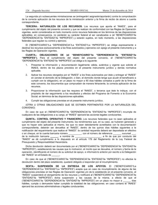 124 (Segunda Sección) DIARIO OFICIAL Martes 23 de diciembre de 2014
La segunda y/o subsecuentes ministraciones se (entregarán/ asignarán/aportarán) contra la comprobación
de la correcta aplicación de los recursos de la ministración anterior y la firma de recibo de abono a cuenta
correspondiente.
TERCERA.- NATURALEZA DE LOS RECURSOS. Los recursos que aporta el “INAES”, para el
cumplimiento del objeto del presente convenio y que se realizan de conformidad con las Reglas de Operación
vigentes, serán considerados en todo momento como recursos federales en los términos de las disposiciones
aplicables; en consecuencia, no perderán su carácter federal al ser canalizados a (el “BENEFICIARIO”/la
“DEPENDENCIA”/la “ENTIDAD”/la “INPROFES”) y estarán sujetos, en todo momento, a las disposiciones
federales que regulan su control y ejercicio.
El (“BENEFICIARIO”/La “DEPENDENCIA”/La “ENTIDAD”/La “INPROFES”) se obliga expresamente a
destinar los recursos exclusivamente a los fines autorizados y ejerceros con apego al presente instrumento y a
las Reglas de Operación vigentes.
CUARTA.- OBLIGACIONES DE (el “BENEFICIARIO”/la “DEPENDENCIA”/la “ENTIDAD”/la
“INPROFES”). Para el cumplimiento del objeto del presente convenio, el (“BENEFICIARIO”/la
“DEPENDENCIA”/la “ENTIDAD”/la “INPROFES”) se obliga a lo siguiente:
1. Presentar la información y documentación legalmente válida, auténtica y vigente que solicite el
INAES, dentro de los plazos previstos en el presente instrumento jurídico y demás normativa
aplicable.
2. Aplicar los recursos otorgados por el “INAES” a los fines autorizados por éste y entregar al “INAES”
en (anotar el domicilio de la Delegación, o bien, el domicilio donde tenga que acudir el beneficiario a
cumplir con la obligación), en un plazo no mayor a 60 días hábiles contados a partir de la firma de
este convenio, los documentos que comprueben de manera fehaciente, la correcta aplicación de los
recursos.
3. Proporcionar la información que les requiera el “INAES”, o terceros que éste le indique, con el
propósito de dar seguimiento a los resultados y efectos del Programa de Fomento a la Economía
Social, en términos de las disposiciones aplicables.
4. Cumplir las obligaciones previstas en el presente instrumento jurídico.
(OTRA U OTRAS OBLIGACIONES QUE SE ESTIMEN PERTINENTES POR LA NATURALEZA DEL
CONVENIO)
En caso de que el (“BENEFICIARIO”/la “DEPENDENCIA”/la “ENTIDAD”/la “INPROFES”) incumpla de
cualquiera de las obligaciones a su cargo, el “INAES” ejercerá las acciones legales conducentes.
QUINTA.- CONTROL OPERATIVO Y FINANCIERO. Los recursos federales que no sean aplicados al
cumplimiento del objeto del presente instrumento, los rendimientos que, en su caso, se hubieren generado y
que no hayan sido aplicados al mismo, los que no sean debidamente acreditados con la documentación
correspondiente, deberán ser devueltos al “INAES”, dentro de los quince días hábiles siguientes a la
notificación del requerimiento que realice el “INAES”; la cantidad requerida deberá ser depositada en efectivo
o en cheque, en la cuenta bancaria número __________, con el número de referencia ______, sucursal ___,
de la institución bancaria ______, a nombre de ____________________, a fin de que por conducto del
“INAES” se dé cumplimiento a lo dispuesto en el artículo 176 del Reglamento de la Ley Federal de
Presupuesto y Responsabilidad Hacendaria.
Dicha devolución deberá ser documentada por el (“BENEFICIARIO”/la “DEPENDENCIA”/la “ENTIDAD”/la
“INPROFES”), estableciendo las causas que lo motivaron, el monto que se devuelve, el número y fecha de la
operación, identificando el número de su solicitud de apoyo, e informará lo anterior por escrito a la Delegación
del “INAES” en el Estado de ______.
En caso de que el (“BENEFICIARIO”/la “DEPENDENCIA”/la “ENTIDAD”/la “INPROFES”) no efectúe la
devolución dentro del plazo establecido, quedará obligado a responder por el incumplimiento.
SEXTA.- SUSPENSIÓN DE LA ENTREGA DE LOS APOYOS. El (“BENEFICIARIO”/La
“DEPENDENCIA”/La “ENTIDAD”/La “INPROFES”) acepta que en caso de incumplimiento de alguna de las
obligaciones previstas en las Reglas de Operación vigentes y/o de lo establecido en el presente convenio, el
“INAES” suspenderá el otorgamiento de los recursos y notificará al (“BENEFICIARIO”/la “DEPENDENCIA”/la
“ENTIDAD”/la “INPROFES”) dicha suspensión y las causas de la misma, a efecto de que el
(“BENEFICIARIO”/la “DEPENDENCIA”/la “ENTIDAD”/la “INPROFES”) en un plazo no mayor a ______ días
hábiles, cumpla o demuestre haber cumplido la totalidad de las obligaciones; en caso contario el “INAES”
ejercerá las acciones administrativas o legales conducentes.
 