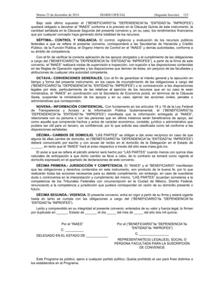 Martes 23 de diciembre de 2014 DIARIO OFICIAL (Segunda Sección) 125
Bajo este último supuesto el (“BENEFICIARIO”/la “DEPENDENCIA”/la “ENTIDAD”/la “INPROFES”)
quedará obligado a devolver al “INAES” conforme a lo previsto en la Cláusula Quinta de este instrumento, la
cantidad señalada en la Cláusula Segunda del presente convenio y, en su caso, los rendimientos financieros
que por cualquier concepto haya generado dicha totalidad de los recursos.
SÉPTIMA.- CONTROL Y VIGILANCIA. El control, vigilancia y evaluación de los recursos públicos
federales a que se refiere el presente convenio, corresponderá a las Secretarías de Hacienda y Crédito
Público; de la Función Pública, el Órgano Interno de Control en el “INAES” y demás autoridades, conforme a
su ámbito de competencia.
Con el fin de verificar la correcta aplicación de los apoyos otorgados y el cumplimiento de las obligaciones
a cargo del (“BENEFICIARIO”/la “DEPENDENCIA”/la “ENTIDAD”/la “INPROFES”), a partir de la firma de este
convenio, el “INAES” realizará visitas de supervisión e inspección, con sujeción a las disposiciones contenidas
en las Reglas de Operación vigentes y las disposiciones que deriven de éstas, sin perjuicio de las facultades y
atribuciones de cualquier otra autoridad competente.
OCTAVA.- CONVENCIONES GENERALES. Con el fin de garantizar el interés general y la ejecución en
tiempo y forma del presente instrumento, en los casos de incumplimiento de las obligaciones a cargo del
(“BENEFICIARIO”/la “DEPENDENCIA”/la “ENTIDAD”/la “INPROFES”) o la contravención a las disposiciones
legales por éste, particularmente de las relativas al ejercicio de los recursos que en su caso le sean
ministrados, el “INAES” en coordinación con la Secretaría de Economía podrá, en términos de la Cláusula
Sexta, suspender la ministración de los apoyos y en su caso, ejercer las acciones civiles, penales o
administrativas que correspondan.
NOVENA.- INFORMACIÓN CONFIDENCIAL. Con fundamento en los artículos 18 y 19 de la Ley Federal
de Transparencia y Acceso a la Información Pública Gubernamental, el (“BENEFICIARIO”/la
“DEPENDENCIA”/la “ENTIDAD”/la “INPROFES”) manifiesta que la información entregada al “INAES”,
relacionada con su persona o con las personas que en última instancia serán beneficiarios de apoyo, así
como aquella que comprenda hechos y actos de carácter económico, contable, jurídico o administrativo que
pudiera ser útil para un tercero, es confidencial, por lo que solicita sea clasificada como tal conforme a las
disposiciones señaladas.
DÉCIMA.- CAMBIOS DE DOMICILIO. “LAS PARTES” se obligan a dar aviso recíproco en caso de que
alguna de ellas cambie de domicilio; el (“BENEFICIARIO”/la “DEPENDENCIA”/la “ENTIDAD”/la “INPROFES”)
deberá comunicarlo por escrito y con acuse de recibo en el domicilio de la Delegación en el Estado de
______, en tanto que el “INAES” hará el aviso respectivo a través del sitio www.inaes.gob.mx.
El aviso a que se refiere el párrafo anterior será hecho por “LAS PARTES” cuando menos con quince días
naturales de anticipación a que dicho cambio se lleve a cabo, de lo contrario se tomará como vigente el
domicilio expresado en el apartado de declaraciones de este convenio.
DÉCIMA PRIMERA.- JURISDICCIÓN Y COMPETENCIA. El “INAES” y el “BENEFICIARIO” manifiestan
que las obligaciones y derechos contenidos en este instrumento, son producto de la buena fe, por lo que
realizarán todas las acciones necesarias para su debido cumplimiento; sin embargo, en caso de suscitarse
duda o controversia en la interpretación y cumplimiento del mismo, “LAS PARTES” acuerdan someterse a la
competencia de los Tribunales Federales con circunscripción en la Ciudad de México, Distrito Federal,
renunciando a la competencia y jurisdicción que pudiera corresponder en razón de su domicilio presente o
futuro.
DÉCIMA SEGUNDA.- VIGENCIA. El presente convenio, entra en vigor a partir de su firma y estará vigente
hasta en tanto se cumpla con las obligaciones a cargo del (“BENEFICIARIO”/la “DEPENDENCIA”/la
“ENTIDAD”/la “INPROFES”).
Leído y comprendido en su integridad el presente convenio, enterados de su valor y fuerza legal, lo firman
por duplicado en ______, Estado de ______, el día _____ del mes de _____ del año dos mil quince.
Por el “INAES”
C. __________
DELEGADO EN EL ESTADO DE ____________
Por el (“BENEFICIARIO”/la “DEPENDENCIA”/la
“ENTIDAD”/la “INPROFES”)
C. ________________
REPRESENTANTE(S) LEGAL(ES), SOCIAL O
PERSONA FACULTADA PARA LA SUSCRIPCIÓN
DE CONVENIOS
Este Programa es público, ajeno a cualquier partido político. Queda prohibido el uso para fines distintos a
los establecidos en el Programa.
 