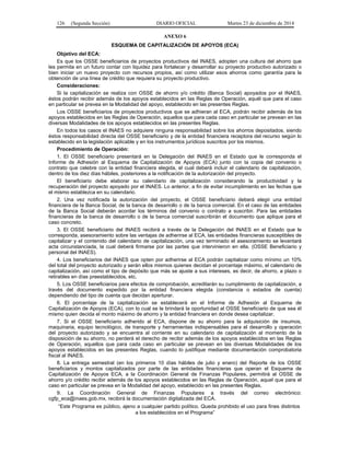 126 (Segunda Sección) DIARIO OFICIAL Martes 23 de diciembre de 2014
ANEXO 6
ESQUEMA DE CAPITALIZACIÓN DE APOYOS (ECA)
Objetivo del ECA:
Es que los OSSE beneficiarios de proyectos productivos del INAES, adopten una cultura del ahorro que
les permita en un futuro contar con liquidez para fortalecer y desarrollar su proyecto productivo autorizado o
bien iniciar un nuevo proyecto con recursos propios, así como utilizar esos ahorros como garantía para la
obtención de una línea de crédito que requiera su proyecto productivo.
Consideraciones:
Si la capitalización se realiza con OSSE de ahorro y/o crédito (Banca Social) apoyados por el INAES,
éstos podrán recibir además de los apoyos establecidos en las Reglas de Operación, aquél que para el caso
en particular se prevea en la Modalidad del apoyo, establecido en las presentes Reglas.
Los OSSE beneficiarios de proyectos productivos que se adhieran al ECA, podrán recibir además de los
apoyos establecidos en las Reglas de Operación, aquellos que para cada caso en particular se prevean en las
diversas Modalidades de los apoyos establecidos en las presentes Reglas.
En todos los casos el INAES no adquiere ninguna responsabilidad sobre los ahorros depositados, siendo
éstos responsabilidad directa del OSSE beneficiario y de la entidad financiera receptora del recurso según lo
establecido en la legislación aplicable y en los instrumentos jurídicos suscritos por los mismos.
Procedimiento de Operación:
1. El OSSE beneficiario presentará en la Delegación del INAES en el Estado que le corresponda el
Informe de Adhesión al Esquema de Capitalización de Apoyos (ECA) junto con la copia del convenio o
contrato que celebre con la entidad financiera elegida, el cual deberá incluir el calendario de capitalización,
dentro de los diez días hábiles, posteriores a la notificación de la autorización del proyecto.
El beneficiario debe elaborar su calendario de capitalización considerando la productividad y la
recuperación del proyecto apoyado por el INAES. Lo anterior, a fin de evitar incumplimiento en las fechas que
el mismo establezca en su calendario.
2. Una vez notificada la autorización del proyecto, el OSSE beneficiario deberá elegir una entidad
financiera de la Banca Social, de la banca de desarrollo o de la banca comercial. En el caso de las entidades
de la Banca Social deberán acordar los términos del convenio o contrato a suscribir. Para las entidades
financieras de la banca de desarrollo o de la banca comercial suscribirán el documento que aplique para el
caso concreto.
3. El OSSE beneficiario del INAES recibirá a través de la Delegación del INAES en el Estado que le
corresponda, asesoramiento sobre las ventajas de adherirse al ECA, las entidades financieras susceptibles de
capitalizar y el contenido del calendario de capitalización, una vez terminado el asesoramiento se levantará
acta circunstanciada, la cual deberá firmarse por las partes que intervinieron en ella. (OSSE Beneficiario y
personal del INAES).
4. Los beneficiarios del INAES que opten por adherirse al ECA podrán capitalizar como mínimo un 10%
del total del proyecto autorizado y serán ellos mismos quienes decidan el porcentaje máximo, el calendario de
capitalización, así como el tipo de depósito que más se ajuste a sus intereses, es decir, de ahorro, a plazo o
retirables en días preestablecidos, etc.
5. Los OSSE beneficiarios para efectos de comprobación, acreditarán su cumplimiento de capitalización, a
través del documento expedido por la entidad financiera elegida (constancia o estados de cuenta)
dependiendo del tipo de cuenta que decidan aperturar.
6. El porcentaje de la capitalización se establecerá en el Informe de Adhesión al Esquema de
Capitalización de Apoyos (ECA), con lo cual se le brindará la oportunidad al OSSE beneficiario de que sea él
mismo quien decida el monto máximo de ahorro y la entidad financiera en donde desea capitalizar.
7. Si el OSSE beneficiario adherido al ECA, dispone de su ahorro para la adquisición de insumos,
maquinaria, equipo tecnológico, de transporte y herramientas indispensables para el desarrollo y operación
del proyecto autorizado y se encuentra al corriente en su calendario de capitalización al momento de la
disposición de su ahorro, no perderá el derecho de recibir además de los apoyos establecidos en las Reglas
de Operación, aquellos que para cada caso en particular se prevean en las diversas Modalidades de los
apoyos establecidos en las presentes Reglas, cuando lo justifique mediante documentación comprobatoria
fiscal al INAES.
8. La entrega semestral (en los primeros 10 días hábiles de julio y enero) del Reporte de los OSSE
beneficiarios y montos capitalizados por parte de las entidades financieras que operan el Esquema de
Capitalización de Apoyos ECA, a la Coordinación General de Finanzas Populares, permitirá al OSSE de
ahorro y/o crédito recibir además de los apoyos establecidos en las Reglas de Operación, aquel que para el
caso en particular se prevea en la Modalidad del apoyo, establecido en las presentes Reglas.
9. La Coordinación General de Finanzas Populares a través del correo electrónico:
cgfp_eca@inaes.gob.mx, recibirá la documentación digitalizada del ECA.
“Este Programa es público, ajeno a cualquier partido político. Queda prohibido el uso para fines distintos
a los establecidos en el Programa”
 