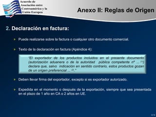 Anexo II: Reglas de Origen
2. Declaración en factura:
» Puede realizarse sobre la factura o cualquier otro documento comercial.
» Texto de la declaración en factura (Apéndice 4):
» Deben llevar firma del exportador, excepto si es exportador autorizado.
» Expedida en el momento o después de la exportación, siempre que sea presentada
en el plazo de 1 año en CA o 2 años en UE.
D.14
“El exportador de los productos incluidos en el presente documento
(autorización aduanera o de la autoridad pública competente nº ... (1)
)
declara que, salvo indicación en sentido contrario, estos productos gozan
de un origen preferencial ... (2)
.”
 