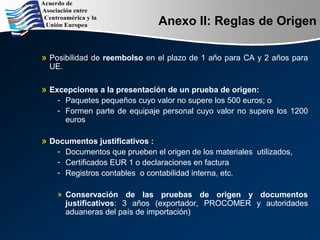 Anexo II: Reglas de Origen
» Posibilidad de reembolso en el plazo de 1 año para CA y 2 años para
UE.
» Excepciones a la presentación de un prueba de origen:
­ Paquetes pequeños cuyo valor no supere los 500 euros; o
­ Formen parte de equipaje personal cuyo valor no supere los 1200
euros
» Documentos justificativos :
­ Documentos que prueben el origen de los materiales utilizados,
­ Certificados EUR 1 o declaraciones en factura
­ Registros contables o contabilidad interna, etc.
» Conservación de las pruebas de origen y documentos
justificativos: 3 años (exportador, PROCOMER y autoridades
aduaneras del país de importación)
 