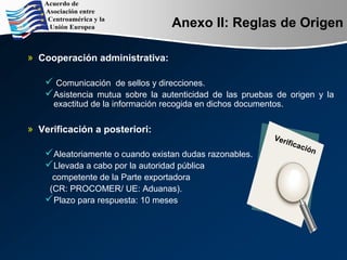 Anexo II: Reglas de Origen
» Cooperación administrativa:
 Comunicación de sellos y direcciones.
Asistencia mutua sobre la autenticidad de las pruebas de origen y la
exactitud de la información recogida en dichos documentos.
» Verificación a posteriori:
Aleatoriamente o cuando existan dudas razonables.
Llevada a cabo por la autoridad pública
competente de la Parte exportadora
(CR: PROCOMER/ UE: Aduanas).
Plazo para respuesta: 10 meses
Verificación
 