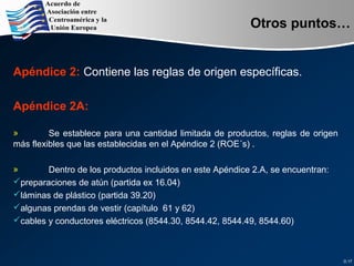 Apéndice 2: Contiene las reglas de origen específicas.
Apéndice 2A:
» Se establece para una cantidad limitada de productos, reglas de origen
más flexibles que las establecidas en el Apéndice 2 (ROE´s) .
» Dentro de los productos incluidos en este Apéndice 2.A, se encuentran:
preparaciones de atún (partida ex 16.04)
láminas de plástico (partida 39.20)
algunas prendas de vestir (capítulo 61 y 62)
cables y conductores eléctricos (8544.30, 8544.42, 8544.49, 8544.60)
D.17
Otros puntos…
 