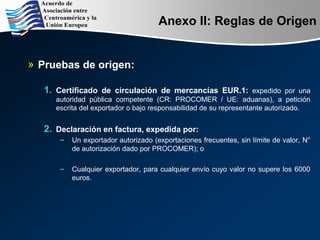 Anexo II: Reglas de Origen
» Pruebas de origen:
1. Certificado de circulación de mercancías EUR.1: expedido por una
autoridad pública competente (CR: PROCOMER / UE: aduanas), a petición
escrita del exportador o bajo responsabilidad de su representante autorizado.
2. Declaración en factura, expedida por:
– Un exportador autorizado (exportaciones frecuentes, sin límite de valor, N°
de autorización dado por PROCOMER); o
– Cualquier exportador, para cualquier envío cuyo valor no supere los 6000
euros.
 