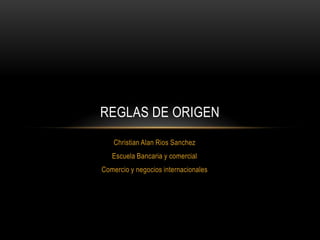 Christian Alan Rios Sanchez
Escuela Bancaria y comercial
Comercio y negocios internacionales
REGLAS DE ORIGEN
 