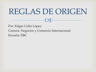 
Por: Edgar Colín López
Carrera: Negocios y Comercio Internacional
Escuela: EBC
REGLAS DE ORIGEN
 