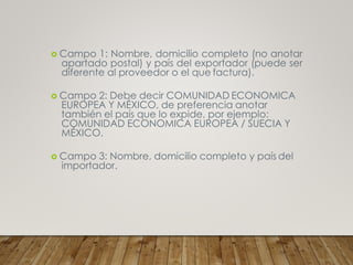  Campo 1: Nombre, domicilio completo (no anotar
apartado postal) y país del exportador (puede ser
diferente al proveedor o el que factura).
 Campo 2: Debe decir COMUNIDAD ECONOMICA
EUROPEA Y MÉXICO, de preferencia anotar
también el país que lo expide, por ejemplo:
COMUNIDAD ECONOMICA EUROPEA / SUECIA Y
MÉXICO.
 Campo 3: Nombre, domicilio completo y país del
importador.
 