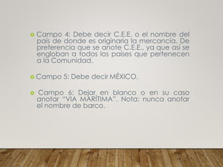  Campo 4: Debe decir C.E.E. o el nombre del
país de donde es originaria la mercancía. De
preferencia que se anote C.E.E., ya que así se
engloban a todos los países que pertenecen
a la Comunidad.
 Campo 5: Debe decir MÉXICO.
 Campo 6: Dejar en blanco o en su caso
anotar “VIA MARÍTIMA”. Nota: nunca anotar
el nombre de barco.
 
