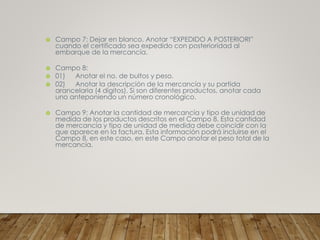  Campo 7: Dejar en blanco. Anotar “EXPEDIDO A POSTERIORI”
cuando el certificado sea expedido con posterioridad al
embarque de la mercancía.
 Campo 8:
 01) Anotar el no. de bultos y peso.
 02) Anotar la descripción de la mercancía y su partida
arancelaria (4 dígitos). Si son diferentes productos, anotar cada
uno anteponiendo un número cronológico.
 Campo 9: Anotar la cantidad de mercancía y tipo de unidad de
medida de los productos descritos en el Campo 8. Esta cantidad
de mercancía y tipo de unidad de medida debe coincidir con la
que aparece en la factura. Esta información podrá incluirse en el
Campo 8, en este caso, en este Campo anotar el peso total de la
mercancía.
 
