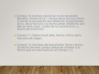  Campo 10 (campo opcional, no es necesario
llenarlo): Anotar el no. y fecha de la factura. Nota:
Cuando el proveedor sea diferente al exportador,
el no. de la factura y la fecha serían diferente, por
ello en este caso, cuidar de no anotar el no. y
fecha de la factura.
 Campo 11: Debe incluir sello, fecha y firma de la
Aduana de origen.
 Campo 12: Nombre del exportador, firma y fecha
(la fecha de este campo debe ser anterior a la
fecha que se menciona en el Campo 11).
 