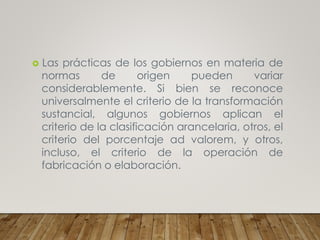 Las prácticas de los gobiernos en materia de
normas de origen pueden variar
considerablemente. Si bien se reconoce
universalmente el criterio de la transformación
sustancial, algunos gobiernos aplican el
criterio de la clasificación arancelaria, otros, el
criterio del porcentaje ad valorem, y otros,
incluso, el criterio de la operación de
fabricación o elaboración.
 