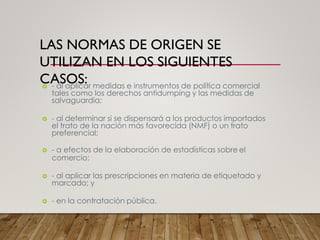 LAS NORMAS DE ORIGEN SE
UTILIZAN EN LOS SIGUIENTES
CASOS:
 - al aplicar medidas e instrumentos de política comercial
tales como los derechos antidumping y las medidas de
salvaguardia;
 - al determinar si se dispensará a los productos importados
el trato de la nación más favorecida (NMF) o un trato
preferencial;
 - a efectos de la elaboración de estadísticas sobre el
comercio;
 - al aplicar las prescripciones en materia de etiquetado y
marcado; y
 - en la contratación pública.
 