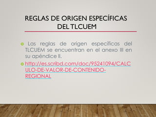 REGLAS DE ORIGEN ESPECÍFICAS
DELTLCUEM
 Las reglas de origen específicas del
TLCUEM se encuentran en el anexo III en
su apéndice II.
 http://es.scribd.com/doc/95241094/CALC
ULO-DE-VALOR-DE-CONTENIDO-
REGIONAL
 