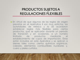 PRODUCTOS SUJETOS A
REGULACIONES FLEXIBLES
 En virtud de que algunas de las reglas de origen
previstas en el Apéndice II son muy estrictas, las
autoridades de México y la UE acordaron
establecer reglas más flexibles para ciertos
productos, que se aplicarán durante un periodo
de transición y en ocasiones, a un número
limitado de productos mediante el
establecimiento de cupos de importación. Éstas
están incluidas en este Apéndice y se aplican a
bienes tales como: ciertos químicos orgánicos,
calzado, elementos combustibles nucleares y,
cuero y pieles curtidos.
 