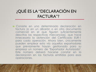 ¿QUÉ ES LA “DECLARACIÓN EN
FACTURA”?
 Consiste en una determinada declaración en
factura (o en un albarán o en otro documento
comercial en el que figuren suficientemente
descritas las respectivas mercancías), que hace
innecesaria la obtención del Certificado EUR-1
para cada operación. Ahora bien, únicamente
pueden emplear esta vía aquellos exportadores
que previamente hayan gestionado para su
empresa un número de "Exportador Autorizado".
Este número deberá hacerse constar en la
declaración en las facturas emitidas para esas
operaciones.
 