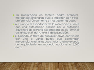  la Declaración en factura podrá amparar
mercancías originarias que se importen con trato
preferencial únicamente en los siguientes casos:
 A. Cuando el exportador de la mercancía cuente
con una autorización emitida por la autoridad
aduanera de la Parte exportadora en los términos
del artículo 21 del Anexo III de la Decisión.
 B. Cuando se trate de cualquier envío constituido
por uno o varios bultos que contengan
mercancías originarias cuyo valor total no exceda
del equivalente en moneda nacional a 6,000
euros.
 