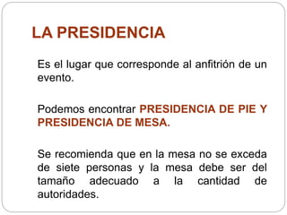 LA PRESIDENCIA
Es el lugar que corresponde al anfitrión de un
evento.
Podemos encontrar PRESIDENCIA DE PIE Y
PRESIDENCIA DE MESA.
Se recomienda que en la mesa no se exceda
de siete personas y la mesa debe ser del
tamaño adecuado a la cantidad de
autoridades.
 