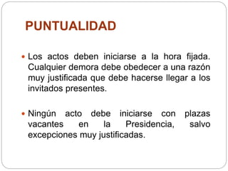 PUNTUALIDAD
 Los actos deben iniciarse a la hora fijada.
Cualquier demora debe obedecer a una razón
muy justificada que debe hacerse llegar a los
invitados presentes.
 Ningún acto debe iniciarse con plazas
vacantes en la Presidencia, salvo
excepciones muy justificadas.
 
