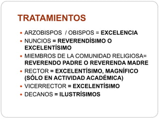 TRATAMIENTOS
 ARZOBISPOS / OBISPOS = EXCELENCIA
 NUNCIOS = REVERENDÍSIMO O
EXCELENTÍSIMO
 MIEMBROS DE LA COMUNIDAD RELIGIOSA=
REVERENDO PADRE O REVERENDA MADRE
 RECTOR = EXCELENTÍSIMO, MAGNÍFICO
(SÓLO EN ACTIVIDAD ACADÉMICA)
 VICERRECTOR = EXCELENTÍSIMO
 DECANOS = ILUSTRÍSIMOS
 