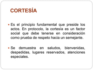 CORTESÍA
 Es el principio fundamental que preside los
actos. En protocolo, la cortesía es un factor
social que debe tenerse en consideración
como prueba de respeto hacia un semejante.
 Se demuestra en saludos, bienvenidas,
despedidas, lugares reservados, atenciones
especiales.
 
